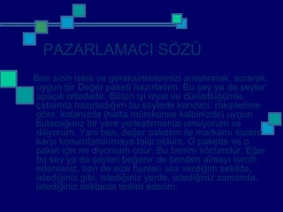 PAZARLAMACI SÖZÜ
Ben sizin istek ve gereksinimlerinizi araştırarak, sorarak,
uygun bir Değer paketi hazırladım. Bu şey ya da şeyler
apaçık ortadadır. Bütün iyi niyet ve dürüstlüğümle,
çabamla hazırladığım bu şeylerle kendimi, rakiplerime
göre, kafanızda (hatta mümkünse kalbinizde) uygun
bulacağınız bir yere yerleştirmenizi umuyorum ve
diliyorum. Yani ben, değer paketim ile markamı sizlere
karşı konumlandırmaya talip oldum. O pakette ve o
paket için ne diyorsam odur. Bu benim sözümdür. Eğer
bu şey ya da şeyleri beğenir de benden almayı tercih
ederseniz, ben de size bunları söz verdiğim şekilde,
istediğiniz gibi, istediğiniz yerde, istediğiniz zamanda,
istediğiniz miktarda teslim ederim.
 