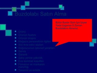 Buzdolabı Satın Alma
 Ürünü
 Ürünün fiyatını
 Ürünün imajını
 Mağaza personelinin ilgileri
 Sizi ikna edici sözleri
 Soğutucunun işlevsel yararları
 Servis
 Garanti
 Satış yerine yakınlık
 Eve teslimat koşulları
 Firmanın ve markanın
inanırlığı
 Tasarım ve estetik
Bütün Bunlar Sizin İçin İyiyse
Yada Uygunsa O Zaman
Buzdolabını Alırsınız.
 
