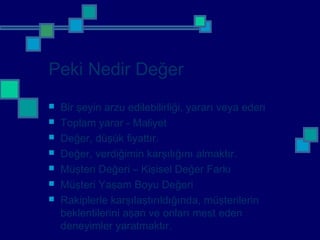 Peki Nedir Değer
 Bir şeyin arzu edilebilirliği, yararı veya ederi
 Toplam yarar - Maliyet
 Değer, düşük fiyattır.
 Değer, verdiğimin karşılığını almaktır.
 Müşteri Değeri – Kişisel Değer Farkı
 Müşteri Yaşam Boyu Değeri
 Rakiplerle karşılaştırıldığında, müşterilerin
beklentilerini aşan ve onları mest eden
deneyimler yaratmaktır.
 