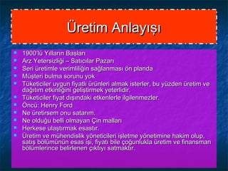 Üretim AnlayışıÜretim Anlayışı
 1900’lü Yılların Başları1900’lü Yılların Başları
 Arz Yetersizliği – Satıcılar PazarıArz Yetersizliği – Satıcılar Pazarı
 Seri üretimle verimliliğin sağlanması ön plandaSeri üretimle verimliliğin sağlanması ön planda
 Müşteri bulma sorunu yokMüşteri bulma sorunu yok
 Tüketiciler uygun fiyatlı ürünleri almak isterler, bu yüzden üretim veTüketiciler uygun fiyatlı ürünleri almak isterler, bu yüzden üretim ve
dağıtım etkinliğini geliştirmek yeterlidir.dağıtım etkinliğini geliştirmek yeterlidir.
 Tüketiciler fiyat dışındaki etkenlerle ilgilenmezler.Tüketiciler fiyat dışındaki etkenlerle ilgilenmezler.
 Öncü: Henry FordÖncü: Henry Ford
 Ne üretirsem onu satarım.Ne üretirsem onu satarım.
 Ne olduğu belli olmayan Çin mallarıNe olduğu belli olmayan Çin malları
 Herkese ulaştırmak esastır.Herkese ulaştırmak esastır.
 Üretim ve mühendislik yöneticileri işletme yönetimine hakim olup,Üretim ve mühendislik yöneticileri işletme yönetimine hakim olup,
satış bölümünün esas işi, fiyatı bile çoğunlukla üretim ve finansmansatış bölümünün esas işi, fiyatı bile çoğunlukla üretim ve finansman
bölümlerince belirlenen çıktıyı satmaktır.bölümlerince belirlenen çıktıyı satmaktır.
 