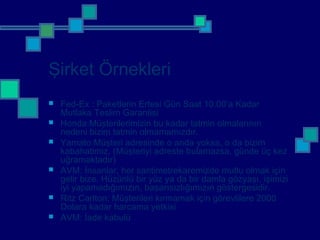 Şirket Örnekleri
 Fed-Ex : Paketlerin Ertesi Gün Saat 10.00’a Kadar
Mutlaka Teslim Garantisi
 Honda:Müşterilerimizin bu kadar tatmin olmalarının
nedeni bizim tatmin olmamamızdır.
 Yamato:Müşteri adresinde o anda yoksa, o da bizim
kabahatimiz. (Müşteriyi adreste bulamazsa, günde üç kez
uğramaktadır)
 AVM: İnsanlar, her santimetrekaremizde mutlu olmak için
gelir bize. Hüzünlü bir yüz ya da bir damla gözyaşı, işimizi
iyi yapamadığımızın, başarısızlığımızın göstergesidir.
 Ritz Carlton: Müşterileri kırmamak için görevlilere 2000
Dolara kadar harcama yetkisi
 AVM: İade kabulü
 