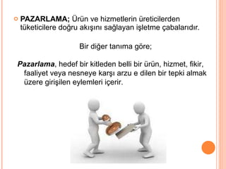 PAZARLAMA;  Ürün ve hizmetlerin üreticilerden tüketicilere doğru akışını sağlayan işletme çabalarıdır. Bir diğer tanıma göre;  Pazarlama , hedef bir kitleden belli bir ürün, hizmet, fikir, faaliyet veya nesneye karşı arzu e dilen bir tepki almak üzere girişilen eylemleri içerir.  