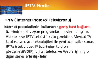IPTV NedirIPTV ( İnternet Protokol Televizyonu)İnternet protokollerini kullanarak geniş bant bağlantıüzerinden televizyon programlarını evlere ulaştırır. Abonelik ve IPTV set üstü kutu gerektirir. Mevcut TV kablosu ve uydu teknolojileri ile yeni avantajlar sunar. IPTV; istek video, IP üzerinden telefon görüşmesi(VOIP), dijital telefon ve Web erişimi gibi diğer servislerle ilişkilidir