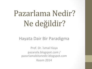 Pazarlama 
Nedir? 
Ne 
değildir? 
Hayata 
Dair 
Bir 
Paradigma 
Prof. 
Dr. 
İsmail 
Kaya 
pazarola.blogspot.com 
/ 
pazarlamabitanedir.blogspot.com 
Kasım 
2014 
 