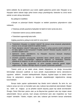 tatmin edilebilir. Bu da işletmenin uzun süreli, sağlıklı gelişimine yardım eder. İhtiyaçlar ve bu 
ihtiyaçları tatmin edecek doğru şirket önerisi ortaya çıkartıldığında, tüketiciler bu ürünü tercih 
ederler ve satın almayı tekrarlarlar. 
Bu yaklaşımın özellikleri. 
• Gerçek ve potansiyel tüketici ihtiyaçları ve istekleri pazarlama çalışmalarının odak 
• Tüketicilerin ihtiyaçları ve istekleri nelerdir? Bu soruya cevap arayacak çalışmalarda 
bulunur ve bu sonuçlar sistemli bir şekilde incelenir. 
• Pazar olanakları nelerdir? Gelip geçici bir Pazar mı yoksa pazarda sürekli artabilecek 
bir talep eğilimi mi söz konusudur? Fırsatlar nelerdir? Rekabet koşulları nasıldır? vb. 
sorulara cevaplar aranır. 
• İşletmenin üretim olanaklarının, bu ihtiyaçları doyurucu düzeyde karşılayıp 
• Ürünlerin pazarlara sunuluşunda, tüketicileri tatmin ederek ürünün, kâr getirecek 
fiyatın, ürünün bulunabilirliğini sağlayacak dağıtımın ve tüketicilerin haberdar 
edebilecek bir iletişimin, bir plan ve program içerisinde ele alınması gereklidir. 
• Pazarlama ile ilgili uygulamalar ve çevre koşulları hakkında gerekli bilgiler 
sağlanmalıdır. Böylece, etkinliğin ölçümü ve gerekli uyarlamalar yapılabilir. 
11 
noktasıdır, 
• Tüketiciye yönelik pazarlama faaliyetleri ile ilişkili bir bütün içinde ele alınır, 
• Tüketicilerin tatmini sonucu kârlılık beklenir, 
• Tüketicilerin egemenliği kabul edilir. 
Çağdaş pazarlama yaklaşımında belirli bir süreç izlenir: 
karşılayamayacağı belirlenir. 
Tüketici yönlü ya da odaklı olmak, tüketici ihtiyaçlarının ne olduğu konusundaki 
bilinmezliğin derecesini azaltmak ve buna yönelik oluşturulabilecek karma elemanlarının 
uygulama etkilerini önceden belirleyebilmektir. Böylece, örgütsel başarı ve tüketici tatmin 
düzeyi ile çalışmaların amaçlara ne derecede ulaşılabileceğini değerlendirme olanağı 
bulunmaktadır. 
Buraya kadar yapılan açıklamalarda hep tüketici terimi kullanıldı. Bu terim ile, son 
kullanım amacı için ürün ve hizmetleri satın alan, kullanan kişi anlatılmak istenmektedir. Müşteri 
ise, belirli bir mağaza ya da şirketten düzenli alışveriş yapan kişi olarak tanımlanabilir. 
Örneğin, Petrol Ofisi’nden yakıtını alan ya da Beymen’den giysilerini alan kişi müşteri olarak 
adlandırılabilir. Bunun yanında, ticari amaçla ürün/hizmet satın alan müşterilere ise “ticari 
müşteri” denilebilir. Tüketici, müşteri, satın alan, kullanan gibi terimlerin benzer anlamlarda 
 