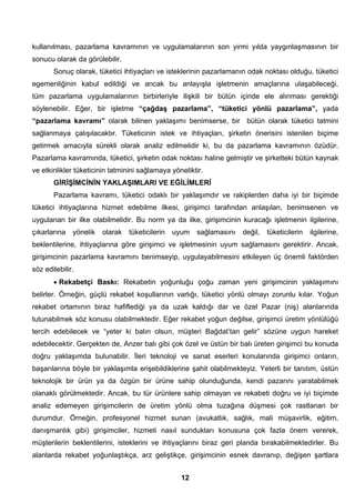 kullanılması, pazarlama kavramının ve uygulamalarının son yirmi yılda yaygınlaşmasının bir 
sonucu olarak da görülebilir. 
Sonuç olarak, tüketici ihtiyaçları ve isteklerinin pazarlamanın odak noktası olduğu, tüketici 
egemenliğinin kabul edildiği ve ancak bu anlayışla işletmenin amaçlarına ulaşabileceği, 
tüm pazarlama uygulamalarının birbirleriyle ilişkili bir bütün içinde ele alınması gerektiği 
söylenebilir. Eğer, bir işletme “çağdaş pazarlama”, “tüketici yönlü pazarlama”, yada 
“pazarlama kavramı” olarak bilinen yaklaşımı benimserse, bir bütün olarak tüketici tatmini 
sağlanmaya çalışılacaktır. Tüketicinin istek ve ihtiyaçları, şirketin önerisini istenilen biçime 
getirmek amacıyla sürekli olarak analiz edilmelidir ki, bu da pazarlama kavramının özüdür. 
Pazarlama kavramında, tüketici, şirketin odak noktası haline gelmiştir ve şirketteki bütün kaynak 
ve etkinlikler tüketicinin tatminini sağlamaya yöneliktir. 
GİRİŞİMCİNİN YAKLAŞIMLARI VE EĞİLİMLERİ 
Pazarlama kavramı, tüketici odaklı bir yaklaşımdır ve rakiplerden daha iyi bir biçimde 
tüketici ihtiyaçlarına hizmet edebilme ilkesi, girişimci tarafından anlaşılan, benimsenen ve 
uygulanan bir ilke olabilmelidir. Bu norm ya da ilke, girişimcinin kuracağı işletmenin ilgilerine, 
çıkarlarına yönelik olarak tüketicilerin uyum sağlamasını değil, tüketicilerin ilgilerine, 
beklentilerine, ihtiyaçlarına göre girişimci ve işletmesinin uyum sağlamasını gerektirir. Ancak, 
girişimcinin pazarlama kavramını benimseyip, uygulayabilmesini etkileyen üç önemli faktörden 
söz edilebilir. 
• Rekabetçi Baskı: Rekabetin yoğunluğu çoğu zaman yeni girişimcinin yaklaşımını 
belirler. Örneğin, güçlü rekabet koşullarının varlığı, tüketici yönlü olmayı zorunlu kılar. Yoğun 
rekabet ortamının biraz hafiflediği ya da uzak kaldığı dar ve özel Pazar (niş) alanlarında 
tutunabilmek söz konusu olabilmektedir. Eğer rekabet yoğun değilse, girişimci üretim yönlülüğü 
tercih edebilecek ve “yeter ki balın olsun, müşteri Bağdat’tan gelir” sözüne uygun hareket 
edebilecektir. Gerçekten de, Anzer balı gibi çok özel ve üstün bir balı üreten girişimci bu konuda 
doğru yaklaşımda bulunabilir. İleri teknoloji ve sanat eserleri konularında girişimci onların, 
başarılarına böyle bir yaklaşımla erişebildiklerine şahit olabilmekteyiz. Yeterli bir tanıtım, üstün 
teknolojik bir ürün ya da özgün bir ürüne sahip olunduğunda, kendi pazarını yaratabilmek 
olanaklı görülmektedir. Ancak, bu tür ürünlere sahip olmayan ve rekabeti doğru ve iyi biçimde 
analiz edemeyen girişimcilerin de üretim yönlü olma tuzağına düşmesi çok rastlanan bir 
durumdur. Örneğin, profesyonel hizmet sunan (avukatlık, sağlık, mali müşavirlik, eğitim, 
danışmanlık gibi) girişimciler, hizmeti nasıl sundukları konusuna çok fazla önem vererek, 
müşterilerin beklentilerini, isteklerini ve ihtiyaçlarını biraz geri planda bırakabilmektedirler. Bu 
alanlarda rekabet yoğunlaştıkça, arz geliştikçe, girişimcinin esnek davranıp, değişen şartlara 
12 
 