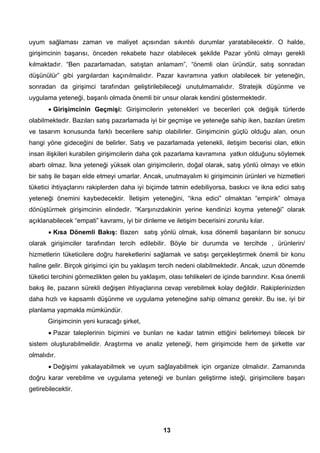 uyum sağlaması zaman ve maliyet açısından sıkıntılı durumlar yaratabilecektir. O halde, 
girişimcinin başarısı, önceden rekabete hazır olabilecek şekilde Pazar yönlü olmayı gerekli 
kılmaktadır. “Ben pazarlamadan, satıştan anlamam”, “önemli olan üründür, satış sonradan 
düşünülür” gibi yargılardan kaçınılmalıdır. Pazar kavramına yatkın olabilecek bir yeteneğin, 
sonradan da girişimci tarafından geliştirilebileceği unutulmamalıdır. Stratejik düşünme ve 
uygulama yeteneği, başarılı olmada önemli bir unsur olarak kendini göstermektedir. 
• Girişimcinin Geçmişi: Girişimcilerin yetenekleri ve becerileri çok değişik türlerde 
olabilmektedir. Bazıları satış pazarlamada iyi bir geçmişe ve yeteneğe sahip iken, bazıları üretim 
ve tasarım konusunda farklı becerilere sahip olabilirler. Girişimcinin güçlü olduğu alan, onun 
hangi yöne gideceğini de belirler. Satış ve pazarlamada yetenekli, iletişim becerisi olan, etkin 
insan ilişkileri kurabilen girişimcilerin daha çok pazarlama kavramına yatkın olduğunu söylemek 
abartı olmaz. İkna yeteneği yüksek olan girişimcilerin, doğal olarak, satış yönlü olmayı ve etkin 
bir satış ile başarı elde etmeyi umarlar. Ancak, unutmayalım ki girişimcinin ürünleri ve hizmetleri 
tüketici ihtiyaçlarını rakiplerden daha iyi biçimde tatmin edebiliyorsa, baskıcı ve ikna edici satış 
yeteneği önemini kaybedecektir. İletişim yeteneğini, “ikna edici” olmaktan “empirik” olmaya 
dönüştürmek girişimcinin elindedir. “Karşınızdakinin yerine kendinizi koyma yeteneği” olarak 
açıklanabilecek “empati” kavramı, iyi bir dinleme ve iletişim becerisini zorunlu kılar. 
• Kısa Dönemli Bakış: Bazen satış yönlü olmak, kısa dönemli başarıların bir sonucu 
olarak girişimciler tarafından tercih edilebilir. Böyle bir durumda ve tercihde , ürünlerin/ 
hizmetlerin tüketicilere doğru hareketlerini sağlamak ve satışı gerçekleştirmek önemli bir konu 
haline gelir. Birçok girişimci için bu yaklaşım tercih nedeni olabilmektedir. Ancak, uzun dönemde 
tüketici tercihini görmezlikten gelen bu yaklaşım, olası tehlikeleri de içinde barındırır. Kısa önemli 
bakış ile, pazarın sürekli değişen ihtiyaçlarına cevap verebilmek kolay değildir. Rakiplerinizden 
daha hızlı ve kapsamlı düşünme ve uygulama yeteneğine sahip olmanız gerekir. Bu ise, iyi bir 
planlama yapmakla mümkündür. 
Girişimcinin yeni kuracağı şirket, 
• Pazar taleplerinin biçimini ve bunları ne kadar tatmin ettiğini belirlemeyi bilecek bir 
sistem oluşturabilmelidir. Araştırma ve analiz yeteneği, hem girişimcide hem de şirkette var 
olmalıdır. 
• Değişimi yakalayabilmek ve uyum sağlayabilmek için organize olmalıdır. Zamanında 
doğru karar verebilme ve uygulama yeteneği ve bunları geliştirme isteği, girişimcilere başarı 
getirebilecektir. 
13 
 
