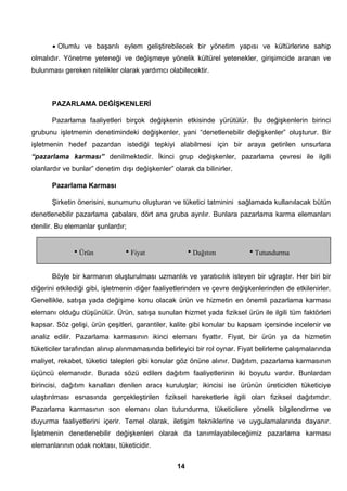 • Olumlu ve başarılı eylem geliştirebilecek bir yönetim yapısı ve kültürlerine sahip 
olmalıdır. Yönetme yeteneği ve değişmeye yönelik kültürel yetenekler, girişimcide aranan ve 
bulunması gereken nitelikler olarak yardımcı olabilecektir. 
PAZARLAMA DEĞİŞKENLERİ 
Pazarlama faaliyetleri birçok değişkenin etkisinde yürütülür. Bu değişkenlerin birinci 
grubunu işletmenin denetimindeki değişkenler, yani “denetlenebilir değişkenler” oluşturur. Bir 
işletmenin hedef pazardan istediği tepkiyi alabilmesi için bir araya getirilen unsurlara 
“pazarlama karması” denilmektedir. İkinci grup değişkenler, pazarlama çevresi ile ilgili 
olanlardır ve bunlar” denetim dışı değişkenler” olarak da bilinirler. 
Pazarlama Karması 
Şirketin önerisini, sunumunu oluşturan ve tüketici tatminini sağlamada kullanılacak bütün 
denetlenebilir pazarlama çabaları, dört ana gruba ayrılır. Bunlara pazarlama karma elemanları 
denilir. Bu elemanlar şunlardır; 
hÜrün hFiyat hDağıtım hTutundurma 
Böyle bir karmanın oluşturulması uzmanlık ve yaratıcılık isteyen bir uğraştır. Her biri bir 
diğerini etkilediği gibi, işletmenin diğer faaliyetlerinden ve çevre değişkenlerinden de etkilenirler. 
Genellikle, satışa yada değişime konu olacak ürün ve hizmetin en önemli pazarlama karması 
elemanı olduğu düşünülür. Ürün, satışa sunulan hizmet yada fiziksel ürün ile ilgili tüm faktörleri 
kapsar. Söz gelişi, ürün çeşitleri, garantiler, kalite gibi konular bu kapsam içersinde incelenir ve 
analiz edilir. Pazarlama karmasının ikinci elemanı fiyattır. Fiyat, bir ürün ya da hizmetin 
tüketiciler tarafından alınıp alınmamasında belirleyici bir rol oynar. Fiyat belirleme çalışmalarında 
maliyet, rekabet, tüketici talepleri gibi konular göz önüne alınır. Dağıtım, pazarlama karmasının 
üçüncü elemanıdır. Burada sözü edilen dağıtım faaliyetlerinin iki boyutu vardır. Bunlardan 
birincisi, dağıtım kanalları denilen aracı kuruluşlar; ikincisi ise ürünün üreticiden tüketiciye 
ulaştırılması esnasında gerçekleştirilen fiziksel hareketlerle ilgili olan fiziksel dağıtımdır. 
Pazarlama karmasının son elemanı olan tutundurma, tüketicilere yönelik bilgilendirme ve 
duyurma faaliyetlerini içerir. Temel olarak, iletişim tekniklerine ve uygulamalarında dayanır. 
İşletmenin denetlenebilir değişkenleri olarak da tanımlayabileceğimiz pazarlama karması 
elemanlarının odak noktası, tüketicidir. 
14 
 