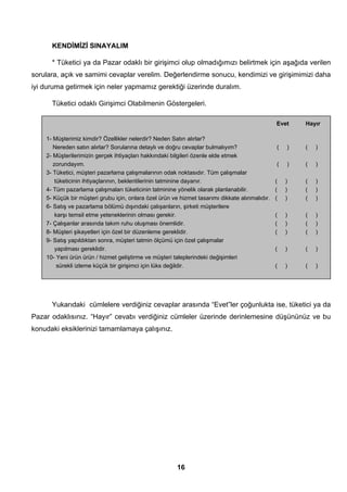 KENDİMİZİ SINAYALIM 
* Tüketici ya da Pazar odaklı bir girişimci olup olmadığımızı belirtmek için aşağıda verilen 
sorulara, açık ve samimi cevaplar verelim. Değerlendirme sonucu, kendimizi ve girişimimizi daha 
iyi duruma getirmek için neler yapmamız gerektiği üzerinde duralım. 
Tüketici odaklı Girişimci Olabilmenin Göstergeleri. 
1- Müşterimiz kimdir? Özellikler nelerdir? Neden Satın alırlar? 
Nereden satın alırlar? Sorularına detaylı ve doğru cevaplar bulmalıyım? ( ) ( ) 
2- Müşterilerimizin gerçek ihtiyaçları hakkındaki bilgileri özenle elde etmek 
zorundayım. ( ) ( ) 
3- Tüketici, müşteri pazarlama çalışmalarının odak noktasıdır. Tüm çalışmalar 
tüketicinin ihtiyaçlarının, beklentilerinin tatminine dayanır. ( ) ( ) 
4- Tüm pazarlama çalışmaları tüketicinin tatminine yönelik olarak planlanabilir. ( ) ( ) 
5- Küçük bir müşteri grubu için, onlara özel ürün ve hizmet tasarımı dikkate alınmalıdır. ( ) ( ) 
6- Satış ve pazarlama bölümü dışındaki çalışanların, şirketi müşterilere 
karşı temsil etme yeteneklerinin olması gerekir. ( ) ( ) 
7- Çalışanlar arasında takım ruhu oluşması önemlidir. ( ) ( ) 
8- Müşteri şikayetleri için özel bir düzenleme gereklidir. ( ) ( ) 
9- Satış yapıldıktan sonra, müşteri tatmin ölçümü için özel çalışmalar 
yapılması gereklidir. ( ) ( ) 
10- Yeni ürün ürün / hizmet geliştirme ve müşteri taleplerindeki değişimleri 
sürekli izleme küçük bir girişimci için lüks değildir. ( ) ( ) 
16 
eVET 
Evet Hayır 
Yukarıdaki cümlelere verdiğiniz cevaplar arasında “Evet”ler çoğunlukta ise, tüketici ya da 
Pazar odaklısınız. “Hayır” cevabı verdiğiniz cümleler üzerinde derinlemesine düşününüz ve bu 
konudaki eksiklerinizi tamamlamaya çalışınız. 
 
