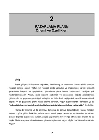 2 
PAZARLAMA PLANI: 
Önemi ve Özellikleri 
GİRİŞ 
Birçok girişimci iş hayatına başlarken, hazırlanmış bir pazarlama planına sahip olmadan 
rekabet etmeye çalışır. Yoğun bir rekabet içinde yoğrulan ve müşterilerle sürekli birliktelik 
yaratabilen başarılı bir girişimcinin, “pazarlama planı benim kafamdadır” dediğine çok 
rastlanabilmektedir. Ancak, daha sistemli olabilmek ve düşünceleri kağıda aktarabilmek, 
girişimcinin ne yapması gerektiğini netleştirir ve daha karlı değişimleri yapabilmesine olanak 
sağlar. İyi bir pazarlama planı “kağıt üzerine dökülen, yoğun düşüncelerdir” denilebilir ya da 
“daha etkin hareket edebilmek için düşüncelerimizi sistematik hale getirmektir” denilebilir. 
Plansız bir girişimci ya da işletmeyi, dümensiz bir gemiye benzetebiliriz. Rüzgar nereden 
eserse o yöne gider. Belki bir yerlere varılır, ancak çoğu zaman bu yer istenilen yer olmaz. 
Benzer biçimde düşünecek olursak, projesi yapılmamış bir ev inşa etmek ister miyiz? Ya da 
başka ülkelere seyahat etmeden önce, gitme amaçlarımıza uygun bilgiler, haritalar edinmek ister 
miyiz? 
17 
 