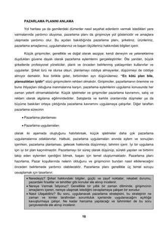 PAZARLAMA PLANINI ANLAMA 
Yol haritası ya da gemilerdeki dümenler nasıl seyahat edenlerin varmak istedikleri yere 
varmalarında yardımcı oluyorsa, pazarlama planı da girişimciye yol göstericidir ve amaçlara 
ulaşmada yardımcı olur. Bu açıdan bakıldığında pazarlama planı, şirketiniz, ürünleriniz, 
pazarlama amaçlarınız, uygulamalarınız ve başarı ölçütleriniz hakkındaki bilgileri içerir. 
Küçük girişimciler, genellikle ve doğal olarak sezgiye, kendi deneyim ve yeteneklerine 
duydukları güvene dayalı olarak pazarlama eylemlerini gerçekleştirirler. Öte yandan, büyük 
şirketlerde profesyonel yöneticiler, planlı ve önceden belirlenmiş yaklaşımları kullanırlar ve 
uygularlar. Şirket türü ne olursa olsun, planlamayı ciddiye almayanlar, düşünmeyi de ciddiye 
almıyor demektir. İkisi birlikte gider, birbirinden ayrı düşünülemez. “En kötü plan bile, 
plansızlıktan iyidir” sözü girişimcilerin rehberi olmalıdır. Girişimciler, pazarlamanın önemine ve 
buna ihtiyaçları olduğuna inanmalarına karşın, pazarlama eylemlerini uygulama konusunda her 
zaman yeterli olmamaktadırlar. Küçük işletmeler ve girişimciler pazarlama kavramını, satış ve 
reklam olarak algılama eğilimindedirler. Satışlarda ve karlılık oranlarında düşmeler ya da 
büyüme baskıları ortaya çıktığında pazarlama kavramını uygulamaya çalışırlar. Diğer taraftan 
pazarlama sürecinin 
18 
• Pazarlama planlaması 
• Pazarlama uygulamaları 
olarak iki aşamada oluştuğunu hatırlatırsak, küçük işletmeler daha çok pazarlama 
uygulamalarına odaklanırlar. Halbuki, pazarlama uygulamaları anında eylem ve sonuçları 
içerirken, pazarlama planlaması, gelecek hakkında düşünmeyi, tahmini içerir. İyi bir uygulama 
için iyi bir plan kaçınılmazdır. Pazarlamayı bir süreç olarak düşünüp, sürekli yapılan ve birbirini 
takip eden eylemleri içerdiğini bilmek, başarı için temel oluşturmaktadır. Pazarlama planı 
hazırlama, Pazar koşullarında nelerin olduğunu ve girişimcinin bundan nasıl etkileneceğini 
önceden belirlemede yardımcı olabilecektir. Pazarlama planı genellikle üç temel soruyu 
cevaplamak için tasarlanır; 
• Neredeyiz? Şirket hakkındaki bilgiler, güçlü ve zayıf noktalar, rekabet durumu, 
pazardaki fırsatlar ve tehditler gibi konular ele alınıp incelenir. 
• Nereye Varmak İstiyoruz? Genellikle bir yıllık bir zaman diliminde, girişimcinin 
amaçlarını içeren, nereye ulaşmak istediğini cevaplamaya çalışan bir sorudur. 
• Nasıl Ulaşabiliriz? Bu soru, uygulanacak pazarlama stratejisini, bu stratejinin ne 
zaman ve kimler tarafından sorumluluk içerisinde uygulanacağını açıklığa 
kavuşturmaya çalışır. Ne kadar harcama yapılacağı ve tahminleri de bu soru 
çerçevesinde ele alınıp incelenir. 
 