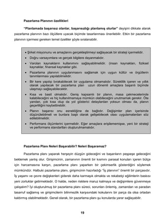Pazarlama Planının özellikleri 
“Planlamada başarısız olanlar, başarısızlığı planlamış olurlar” deyişini dikkate alarak 
pazarlama planının bazı ölçütlere uyacak biçimde tasarlanması önerilebilir. Etkin bir pazarlama 
planının içermesi gereken temel özelliler şöyle sıralanabilir. 
• Şirket misyonunu ve amaçlarını gerçekleştirmeyi sağlayacak bir strateji içermelidir. 
• Doğru varsayımlara ve gerçek bilgilere dayanmalıdır. 
• Varolan kaynakların kullanımını sağlayabilmelidir. (insan kaynakları, fiziksel 
Pazarlama Planı Neleri Başarabilir? Neleri Başaramaz? 
Pazarlama planı yaparak herşeyin düzgün gideceğini ve başarıların peşpeşe geleceğini 
beklemek yanlış olur. Girişimcinin, zamanının önemli bir kısmını parasal konuları içeren bütçe 
için harcamasına karşın, pazarlama planı yaparken bir çekimserlik gösterdiğini söylemek 
mümkündür. Halbuki pazarlama planı, girişimcinin hazırladığı “İş planının” önemli bir parçasıdır. 
İş yaşamı ve çevre değişkenleri giderek daha karmaşık olmakta ve rekabetçi eğilimlerin baskısı 
yeni zorluklar getirmektedir. O halde, neden risklere maruz kalmaya ve değişimlere güvenmeye 
çalışalım? İyi oluşturulmuş bir pazarlama planı süreci, sorunları önlemiş, zamandan ve paradan 
tasarruf sağlamış ve girişimcilerin bilinmezlik karşısındaki kokularını bir parça da olsa ortadan 
kaldırmış olabilmektedir. Genel olarak, bir pazarlama planı şu konularda yarar sağlayabilir. 
19 
kaynaklar, finansal kaynaklar gibi. 
• Pazarlama planının uygulanmasını sağlamak için uygun kültür ve örgütlerin 
tanımlanması yapılabilmelidir. 
• Bir kere yapılıp bırakabilecek bir uygulama olmamalıdır. Süreklilik içeren ve yıllık 
olarak yapılacak bir pazarlama plan uzun dönemli amaçlara başarılı biçimde 
ulaşmayı sağlayabilecektir. 
• Kısa ve basit olmalıdır. Geniş kapsamlı bir planın, masa çekmecelerinde 
kalabileceğini ve hiç kullanılmamaya mümkün olabileceğini unutmamak gerekir. Öte 
yandan, çok kısa olup da yol gösterici detaylardan yoksun olması da, planın 
geçerliliğini kaybettirebilir. 
• Planın başarısı onu esnekliğine de bağlıdır. Değişimler plan içerisinde 
düşünülebilmeli ve bunlara başlı olarak gelişebilecek olası uygulamalardan söz 
edilebilmelidir. 
• Performans ölçümlerini içermelidir. Eğer amaçlara erişilememişse, yeni bir strateji 
ve performans standartları oluşturulmamalıdır. 
 