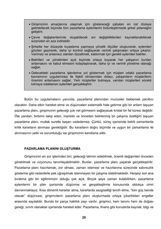 • Girişimcinin amaçlarına ulaşmak için göstereceği çabaları en üst düzeye 
getirebilecek biçimde tüm pazarlama eylemlerini bütünleştirmede şirket yeteneğini 
geliştirir. 
• Çevre değişkenlerinde oluşabilecek ani değişikliklerden kaynaklanabilecek 
sürprizleri en aza indirebilir. 
• Şirkette her düzeyde kıyaslama yapmaya yönelik ölçütler oluşturarak, eylemleri 
gözden geçirerek, daha iyi kontrol sağlayarak verimli çalışmaları ortaya çıkartır. 
Verimsiz ve anlamsız olanları düzeltmek, kaldırmak için gerekli eylemleri belirler. 
• Belirtileri ve yönelimleri açık biçimde ortaya koyarak her çalışanın bunları 
anlamasını ve kabul etmesini kolaylaştırarak, daha iyi ve verimli yönetme olanağı 
sağlar. 
• Gelecekteki pazarlama işlevlerine yol göstermek için müşteri odaklı pazarlama 
kavramının uygulanması ile ilişkili olmasından dolayı, çalışanların müşterilerin 
önemini anlamasını sağlar. Yeni müşteriler bulmaya, varolan müşterileri sürekli 
kılmaya odaklanan eylemleri gerçekleştirir. 
Bütün bu uygulamaların yanında, pazarlama planından mucizeler beklemek yanıltıcı 
olacaktır. Daha etkin hareket etme ve düşünceleri sistematik hale getirme gibi bir anlam taşıyan 
pazarlama planı, girişimcinin geleceği çok net görmesini sağlayacak kristal bir fal küresi değildir. 
Öte yandan, birbirini takip eden, mantıklı ve önceden belirlenmiş bir çalışma özelliğini taşıyan 
pazarlama planı, mutlak suretle başarı vadedemez. Çünkü, süreç içerisinde belirli zamanlarda 
kritik kararların alınması gerektiğidir. Bu kararların doğru biçimde ve uygun bir zamanlama ile 
alınmasının yetki ve sorumluluğu ise girişimcinin kendisine aittir. 
PAZARLAMA PLANINI OLUŞTURMA 
Girişimcinin en zor işlerinden biri, geleceği tahmin edebilmek, önemli değişimleri önceden 
görebilmek ve vizyonunu tanımlayabilmektir. Bunlar, pazarlama planı yaparak gerçekleştirilir. 
Pazarlama planı hazırlamak, zor olması, zaman istemesi ve hazırlanma sürecinde sabırsızlık 
gösterme gibi nedenlerle pek uğraşılmak istenmeyen bir çalışma olabilmektedir. Herşeyi son ana 
bırakma gibi bir eğilimimizin olduğu çok açık. Birçok şeye zaman bulabilirken, pazarlama 
eylemlerini bir plan içerisinde düşünme ve gerçekleştirme konusunda oldukça cimri 
davranmaktayız. Kısa dönemli kararlar alma, kararlarda sezgiselliği tercih etme, “tüm güç bende 
olacak” düşüncesi, girişimcilerin pazarlama planı oluşturmada ortaya çıkarttıkları engeller 
arasında sayılabilir. Bunda bir parça haklılık payı vardır. girişimci, hem tanımı hem de doğası 
gereği, sınırlı olanaklar içerisinde hareket eder. Pazarlama, finans gibi konularda kaynak, bilgi ve 
20 
 