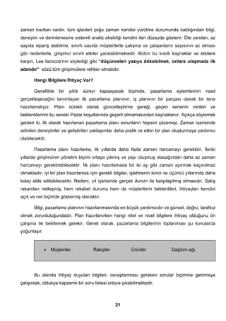 zaman kısıtları vardır. tüm işlevleri çoğu zaman kendisi yürütme durumunda kaldığından bilgi, 
deneyim ve derinlemesine sistemli analiz eksikliği kendini ileri düzeyde gösterir. Öte yandan, az 
sayıda sipariş alabilme, sınırlı sayıda müşterilerle çalışma ve çalışanların sayısının az olması 
gibi nedenlerle, girişimci sınırlı etkiler yaratabilmektedir. Bütün bu kısıtlı kaynaklar ve etkilere 
karşın, Lee lacocca’nın söylediği gibi “düşünceleri yazıya dökebilmek, onlara ulaşmada ilk 
adımdır” sözü tüm girişimcilere rehber olmalıdır. 
Hangi Bilgilere İhtiyaç Var? 
Genellikle bir yıllık süreyi kapsayacak biçimde, pazarlama eylemlerinin nasıl 
gerçekleşeceğini tanımlayan ilk pazarlama planının, iş planının bir parçası olarak bir tane 
hazırlamalıyız. Planı sürekli olarak güncelleştirme gereği, geçen senenin verileri ve 
beklentilerinin bu seneki Pazar koşullarında geçerli olmamasından kaynaklanır. Açıkça söylemek 
gerekir ki, ilk olarak hazırlanan pazarlama planı sorunların hepsini çözemez. Zaman içerisinde 
edinilen deneyimler ve geliştirilen yaklaşımlar daha pratik ve etkin bir plan oluşturmaya yardımcı 
olabilecektir. 
Pazarlama planı hazırlama, ilk yıllarda daha fazla zaman harcamayı gerektirir. İleriki 
yıllarda girişimcinin yönetim biçimi ortaya çıkmış ve yapı oluşmuş olacağından daha az zaman 
harcamayı gerektirebilecektir. İlk planı hazırlamada bir iki ay gibi zaman ayırmak kaçınılmaz 
olmaktadır. iyi bir plan hazırlamak için gerekli bilgiler, işletmenin ikinci ve üçüncü yıllarında daha 
kolay elde edilebilecektir. Nedeni, yıl içerisinde gerçek durum ile karşılaşılmış olmasıdır. Satış 
rakamları netleşmiş, hem rekabet durumu hem de müşterilerin beklentileri, ihtiyaçları kendini 
açık ve net biçimde göstermiş olacaktır. 
Bilgi, pazarlama planının hazırlanmasında en büyük yardımcıdır ve güncel, doğru, tarafsız 
olmak zorunluluğundadır. Plan hazırlanırken hangi nitel ve nicel bilgilere ihtiyaç olduğunu ön 
çalışma ile belirlemek gerekir. Genel olarak, pazarlama bilgilerinin toplanması şu konularda 
yoğunlaşır: 
• Müşteriler Rakipler Ürünler Dağıtım ağı 
Bu alanda ihtiyaç duyulan bilgileri, cevaplanması gereken sorular biçimine getirmeye 
çalışırsak, oldukça kapsamlı bir soru listesi ortaya çıkabilmektedir. 
21 
 
