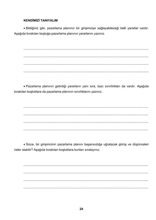 KENDİMİZİ TANIYALIM 
• Bildiğiniz gibi, pazarlama planının bir girişimciye sağlayabileceği belli yararlar vardır. 
Aşağıda bırakılan boşluğa pazarlama planının yararlarını yazınız. 
............................................................................................................................................... 
............................................................................................................................................... 
............................................................................................................................................... 
............................................................................................................................................... 
• Pazarlama planının getirdiği yararların yanı sıra, bazı sınırlılıkları da vardır. Aşağıda 
bırakılan boşluklara da pazarlama planının sınırlıklarını yazınız. 
............................................................................................................................................... 
............................................................................................................................................... 
............................................................................................................................................... 
............................................................................................................................................... 
• Sizce, bir girişimcinin pazarlama planını başarısızlığa uğratacak görüş ve düşünceleri 
neler olabilir? Aşağıda bırakılan boşluklara bunları sıralayınız. 
............................................................................................................................................... 
............................................................................................................................................... 
............................................................................................................................................... 
............................................................................................................................................... 
24 
 