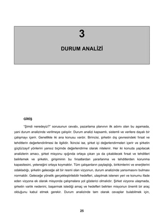 3 
DURUM ANALİZİ 
GİRİŞ 
“Şimdi neredeyiz?” sorusunun cevabı, pazarlama planının ilk adımı olan bu aşamada, 
yani durum analizinde verilmeye çalışılır. Durum analizi kapsamlı, sistemli ve verilere dayalı bir 
çalışmayı içerir. Genellikle iki ana konusu vardır. Birincisi, şirketin dış çevresindeki fırsat ve 
tehditlerin değerlendirilmesi ile ilgilidir. İkincisi ise, şirket içi değerlendirmeleri içerir ve şirketin 
güçlü/zayıf yönlerini yansız biçimde değerlendirme olarak nitelenir. Her iki konuda yapılacak 
analizlerin amacı, şirket misyonu ışığında ortaya çıkan ya da çıkabilecek fırsat ve tehditleri 
belirlemek ve şirketin, girişiminin bu fırsatlardan yararlanma ve tehditlerden korunma 
kapasitesini, yeteneğini ortaya koymaktır. Tüm çalışanların paylaştığı, birikimlerini ve enerjilerini 
odakladığı, şirketin geleceğe ait bir resmi olan vizyonun, durum analizinde yansımasını bulması 
normaldir. Geleceğe yönelik gerçekleştirilebilir hedefleri, ulaşılmak istenen yeri ve konumu ifade 
eden vizyona ek olarak misyonda çalışmalara yol gösterici olmalıdır. Şirket vizyona ulaşmada, 
şirketin varlık nedenini, başarmak istediği amaç ve hedefleri belirten misyonun önemli bir araç 
olduğunu kabul etmek gerekir. Durum analizinde tam olarak cevaplar bulabilmek için, 
25 
 