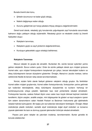 Burada önemli olan konu, 
• Şirketin durumunun ne kadar güçlü olduğu, 
• Nelerin değişmeye neden olduğu 
• Durumu geliştirmek için hangi çabalara ihtiyaç olduğunu değerlendirmektir. 
Genel kural olarak, rekabetçi güç konularında yoğunlaşarak zayıf konularda savunmada 
kalmanın doğru yaklaşım olduğu söylenebilir. Rekabetçi gücün ve rekabetin analizi üç önemli 
faaliyetten oluşur. 
• Rakiplerin tanınması, 
• Rakiplerin güçlü ve zayıf yönlerinin değerlendirilmesi, 
• Kuruluşun gelecekteki uygun stratejiyi belirlemesi. 
Rakiplerin Tanınması 
Mevcut rakipler iki grupta ele alınabilir. Bunlardan ilki, sizinle benzer eylemleri yerine 
getiren rakiplerdir. Bunun anlamı şudur: Onlar da sizinle yaklaşık olarak aynı müşteri grubuna 
hizmet eder, aynı müşteri fonksiyonlarını karşılamak için çalışır, benzer teknolojileri kullanır ve 
dikey bütünleşmenin benzer düzeylerini gösterirler. Örneğin, Marsa’nın Jacobs markası, kahve 
sektöründe Nestle ile benzer rakip olarak tanımlanmaktadır. 
İkincisi, sizden farklı olarak faaliyet gösteren rakiplerin olduğu gruptur. Bu farklılıklar 
hizmet edilen müşteri gruplarında, hizmet edilen fonksiyonlarında, fonksiyonları yerine getirmek 
için kullanılan teknolojilerde, dikey bütünleşme düzeylerinde ve bunların herhangi bir 
kombinasyonunda ortaya çıkabilir. İşletmeler bazı özel yöntemlerle rekabet etmektedir. 
Fonksiyonlar bazında, sadece fiziksel ölçüm aracı satan bazı küçük bilimsel teçhizat üreticileri 
kendilerini, ölçüm araçları, analitik araçlar, mini bilgisayarlar ile gösteri ve kayıt araçlarını içeren 
tüm sistem donanımlarını satan Hewlett Packart ve Beckman Instruments gibi işletmelerle 
rekabet halinde bulmuşlardır. Bir başka yön ise kullanılan teknolojinin farklılığıdır. Örneğin; Metal 
üreticileriyle plastik üreticileri, sentetik elyaf üreticileriyle doğal elyaf üreticileri ve konserve 
yiyecek işletmeleri ile taze ve donmuş yiyecek işlemecileri birbiriyle rekabet etmektedir. 
Pazara yeni giren rakipler de yakından incelenip, tanımlanmalıdır. Bunlar genelde iki 
27 
konuda odaklanırlar: 
 