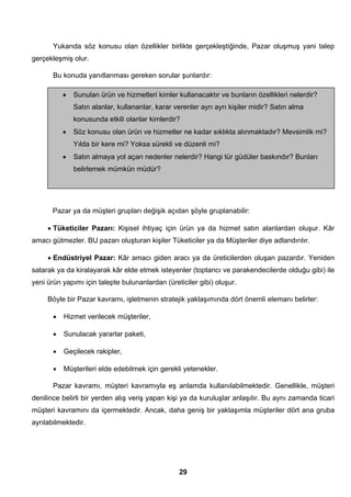 Yukarıda söz konusu olan özellikler birlikte gerçekleştiğinde, Pazar oluşmuş yani talep 
• Sunulan ürün ve hizmetleri kimler kullanacaktır ve bunların özellikleri nelerdir? 
Satın alanlar, kullananlar, karar verenler ayrı ayrı kişiler midir? Satın alma 
konusunda etkili olanlar kimlerdir? 
• Söz konusu olan ürün ve hizmetler ne kadar sıklıkta alınmaktadır? Mevsimlik mi? 
Yılda bir kere mi? Yoksa sürekli ve düzenli mi? 
• Satın almaya yol açan nedenler nelerdir? Hangi tür güdüler baskındır? Bunları 
29 
gerçekleşmiş olur. 
Bu konuda yanıtlanması gereken sorular şunlardır: 
belirlemek mümkün müdür? 
Pazar ya da müşteri grupları değişik açıdan şöyle gruplanabilir: 
• Tüketiciler Pazarı: Kişisel ihtiyaç için ürün ya da hizmet satın alanlardan oluşur. Kâr 
amacı gütmezler. BU pazarı oluşturan kişiler Tüketiciler ya da Müşteriler diye adlandırılır. 
• Endüstriyel Pazar: Kâr amacı giden aracı ya da üreticilerden oluşan pazardır. Yeniden 
satarak ya da kiralayarak kâr elde etmek isteyenler (toptancı ve parakendecilerde olduğu gibi) ile 
yeni ürün yapımı için talepte bulunanlardan (üreticiler gibi) oluşur. 
Böyle bir Pazar kavramı, işletmenin stratejik yaklaşımında dört önemli elemanı belirler: 
• Hizmet verilecek müşteriler, 
• Sunulacak yararlar paketi, 
• Geçilecek rakipler, 
• Müşterileri elde edebilmek için gerekli yetenekler. 
Pazar kavramı, müşteri kavramıyla eş anlamda kullanılabilmektedir. Genellikle, müşteri 
denilince belirli bir yerden alış veriş yapan kişi ya da kuruluşlar anlaşılır. Bu aynı zamanda ticari 
müşteri kavramını da içermektedir. Ancak, daha geniş bir yaklaşımla müşteriler dört ana gruba 
ayrılabilmektedir. 
 