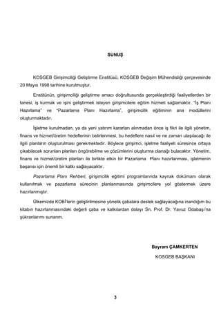 SUNUŞ 
KOSGEB Girişimciliği Geliştirme Enstitüsü, KOSGEB Değişim Mühendisliği çerçevesinde 
3 
20 Mayıs 1998 tarihine kurulmuştur. 
Enstitünün, girişimciliği geliştirme amacı doğrultusunda gerçekleştirdiği faaliyetlerden bir 
tanesi, iş kurmak ve işini geliştirmek isteyen girişimcilere eğitim hizmeti sağlamaktır. “İş Planı 
Hazırlama” ve “Pazarlama Planı Hazırlama”, girişimcilik eğitiminin ana modüllerini 
oluşturmaktadır. 
İşletme kurulmadan, ya da yeni yatırım kararları alınmadan önce iş fikri ile ilgili yönetim, 
finans ve hizmet/üretim hedeflerinin belirlenmesi, bu hedeflere nasıl ve ne zaman ulaşılacağı ile 
ilgili planların oluşturulması gerekmektedir. Böylece girişimci, işletme faaliyeti süresince ortaya 
çıkabilecek sorunları planları öngörebilme ve çözümlerini oluşturma olanağı bulacaktır. Yönetim, 
finans ve hizmet/üretim planları ile birlikte etkin bir Pazarlama Planı hazırlanması, işletmenin 
başarısı için önemli bir katkı sağlayacaktır. 
Pazarlama Planı Rehberi, girişimcilik eğitimi programlarında kaynak dokümanı olarak 
kullanılmak ve pazarlama sürecinin planlanmasında girişimcilere yol göstermek üzere 
hazırlanmıştır. 
Ülkemizde KOBİ’lerin geliştirilmesine yönelik çabalara destek sağlayacağına inandığım bu 
kitabın hazırlanmasındaki değerli çaba ve katkılardan dolayı Sn. Prof. Dr. Yavuz Odabaşı’na 
şükranlarımı sunarım. 
Bayram ÇAMKERTEN 
KOSGEB BAŞKANI 
 