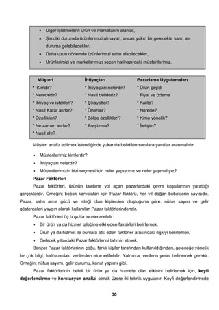 • Diğer işletmelerin ürün ve markalarını alanlar, 
• Şimdiki durumda ürünlerimizi almayan, ancak yakın bir gelecekte satın alır 
Müşteri analiz edilmek istendiğinde yukarıda belirtilen sorulara yanıtlar aranmalıdır. 
• Müşterilerimiz kimlerdir? 
• İhtiyaçları nelerdir? 
• Müşterilerimizin bizi seçmesi için neler yapıyoruz ve neler yapmalıyız? 
Pazar Faktörleri 
Pazar faktörleri, ürünün talebine yol açan pazarlardaki çevre koşullarının yarattığı 
gerçeklerdir. Örneğin; bebek karyolaları için Pazar faktörü, her yıl doğan bebeklerin sayısıdır. 
Pazar, satın alma gücü ve isteği olan kişilerden oluştuğuna göre, nüfus sayısı ve gelir 
göstergeleri yaygın olarak kullanılan Pazar faktörlerindendir. 
Pazar faktörleri üç boyutta incelenmelidir: 
• Bir ürün ya da hizmet talebine etki eden faktörleri belirlemek. 
• Ürün ya da hizmet ile bunlara etki eden faktörler arasındaki ilişkiyi belirlemek. 
• Gelecek yıllardaki Pazar faktörlerini tahmin etmek. 
Benzer Pazar faktörlerinin çoğu, farklı kişiler tarafından kullanıldığından, geleceğe yönelik 
bir çok bilgi, halihazırdaki verilerden elde edilebilir. Yalnızca, verilerin yerini belirlemek gerekir. 
Örneğin; nüfus sayımı, gelir durumu, konut yapımı gibi. 
Pazar faktörlerinin belirli bir ürün ya da hizmete olan etkisini belirlemek için, keyfi 
değerlendirme ve korelasyon analizi olmak üzere iki teknik uygulanır. Keyfi değerlendirmede 
30 
duruma gelebilecekler, 
• Daha uzun dönemde ürünlerimizi satın alabilecekler, 
• Ürünlerimizi ve markalarımızı seçen halihazırdaki müşterilerimiz. 
Müşteri İhtiyaçları Pazarlama Uygulamaları 
* Kimdir? * İhtiyaçları nelerdir? * Ürün çeşidi 
* Nerededir? * Nasıl belirleriz? * Fiyat ve ödeme 
* İhtiyaç ve istekleri? * Şikayetler? * Kalite? 
* Nasıl Karar alırlar? * Öneriler? * Nerede? 
* Özellikleri? * Bölge özellikleri? * Kime yönelik? 
* Ne zaman alırlar? * Araştırma? * İletişim? 
* Nasıl alır? 
 