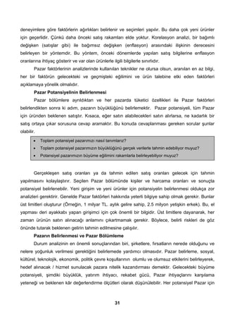 deneyimlere göre faktörlerin ağırlıkları belirlenir ve seçimleri yapılır. Bu daha çok yeni ürünler 
için geçerlidir. Çünkü daha önceki satış rakamları elde yoktur. Korelasyon analizi, bir bağımlı 
değişken (satışlar gibi) ile bağımsız değişken (enflasyon) arasındaki ilişkinin derecesini 
belirleyen bir yöntemdir. Bu yöntem, önceki dönemlerde yapılan satış bilgilerine enflasyon 
oranlarına ihtiyaç gösterir ve var olan ürünlerle ilgili bilgilerle sınırlıdır. 
Pazar faktörlerinin analizlerinde kullanılan teknikler ne olursa olsun, aranılan en az bilgi, 
her bir faktörün gelecekteki ve geçmişteki eğilimini ve ürün talebine etki eden faktörleri 
açıklamaya yönelik olmalıdır. 
Pazar Potansiyelinin Belirlenmesi 
Pazar bölümlere ayrıldıktan ve her pazarda tüketici özellikleri ile Pazar faktörleri 
belirlendikten sonra ki adım, pazarın büyüklüğünü belirlemektir. Pazar potansiyeli, tüm Pazar 
için üründen beklenen satıştır. Kısaca, eğer satın alabilecekleri satın alırlarsa, ne kadarlık bir 
satış ortaya çıkar sorusuna cevap aramaktır. Bu konuda cevaplanması gereken sorular şunlar 
olabilir. 
• Toplam potansiyel pazarımızı nasıl tanımlarız? 
• Toplam potansiyel pazarımızın büyüklüğünü gerçek verilerle tahmin edebiliyor muyuz? 
• Potansiyel pazarımızın büyüme eğilimini rakamlarla belirleyebiliyor muyuz? 
Gerçekleşen satış oranları ya da tahmin edilen satış oranları gelecek için tahmin 
yapılmasını kolaylaştırır. Seçilen Pazar bölümünde kişiler ve harcama oranları ve sonuçta 
potansiyel belirlenebilir. Yeni girişim ve yeni ürünler için potansiyelin belirlenmesi oldukça zor 
analizleri gerektirir. Genelde Pazar faktörleri hakkında yeterli bilgiye sahip olmak gerekir. Bunlar 
üst limitleri oluşturur (Örneğin, 1 milyar TL. aylık gelire sahip, 2.5 milyon yetişkin erkek). Bu, el 
yapması deri ayakkabı yapan girişimci için çok önemli bir bilgidir. Üst limitlere dayanarak, her 
zaman ürünün satın alınacağı anlamını çıkartmamak gerekir. Böylece, belirli riskleri de göz 
önünde tutarak beklenen gelirin tahmin edilmesine çalışılır. 
Pazarın Belirlenmesi ve Pazar Bölümleme 
Durum analizinin en önemli sonuçlarından biri, şirketlere, fırsatların nerede olduğunu ve 
nelere yoğunluk verilmesi gerektiğini belirlemede yardımcı olmasıdır. Pazar belirleme, sosyal, 
kültürel, teknolojik, ekonomik, politik çevre koşullarının olumlu ve olumsuz etkilerini belirleyerek, 
hedef alınacak / hizmet sunulacak pazara nitelik kazandırması demektir. Gelecekteki büyüme 
potansiyeli, şimdiki büyüklük, yatırım ihtiyacı, rekabet gücü, Pazar ihtiyaçlarını karşılama 
yeteneği ve beklenen kâr değerlendirme ölçütleri olarak düşünülebilir. Her potansiyel Pazar için 
31 
 