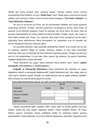 ölçütler göz önüne alınarak karar verilmeye çalışılır. Sonuçta, şirketin hizmet vermeyi 
kararlaştırdığı Pazar belirlenir ve buna “Hedef Pazar” denir. Hedef pazarın seçiminde iki önemli 
yaklaşım söz konusudur: Pazarın tümüne hizmet etmeyi amaçlayan “Tüm Pazar Yaklaşımı” ve 
“Pazar Bölümüne Yaklaşımı”. 
Bir ürün ya da hizmet için Pazar, her biri tanımlanabilir özellikleri olan küçük pazarların 
oluşturduğu karmadır. Örneğin; otomobil pazarından konuştuğumuz zaman, daha küçük alt 
pazarları ya da bölümleri kapsayan, büyük bir pazardan söz etmiş oluruz. Bu pazar, farklı alt 
pazarları belirleyebilmek için birkaç şekilde kısımlara ayrılabilir. Örneğin, büyük, orta, küçük ve 
daha küçük arabalar gibi. Pazarı, onu oluşturan daha küçük Pazar parçalarına ayırma işlemi, 
çoğunlukla Pazar bölümlenmesi olarak bilinmektedir. Bu, tüketicilerin ürün ve hizmetler için 
benzer ihtiyaçlarda olmaması nedeniyle yapılır. 
Bir pazardaki tüketiciler, diğer pazardaki tüketicilerden farklıdır ve bu yüzden her biri ayrı 
bir çalışmayı gerektirir. Başka bir deyişle, ihtiyaçları, istekleri ve satın alma davranışları 
birbirinden farklı olan bu tüketiciler için farklı bölümler oluşturmak gerekir. Örneğin, çocuklar için 
yeni bir ürün geliştirilmişse 1-9 yaş arası nüfus, pazarın ilgi noktasıdır. Bu pazarın büyüklüğü, 
özellikleri belirlenmeli ve analiz edilmelidir. 
Pazar bölümleme için yaygın olarak kullanılan birkaç yöntem vardır. Bunlar, coğrafi, 
demografik, ürün kullanımı ve ürünün yararıdır. 
• Coğrafik ve Demografik Bölümleme: Pazar bölümleme için kullanılan en yaygın 
değişkenler coğrafi ve demografik değişkenlerdir. Coğrafi bölümleme yolu, ülke, bölge, şehir ve 
nüfus sayımı alanlarını kapsar. Örneğin, kar lastiği yalnızca çok kar yağan alanlarda satılabilir. 
Klima cihazları da sıcak iklimlerde geçerli bir üründür. 
Demografik bölümlemede cinsiyet, yaş, gelir ve eğitim düzeyi gibi değişkenler kullanılır. 
Ayakkabı İçin Pazar Bölümleri 
Çalışan kesimlerden gelen ayakkabı talebi, düşük gelirli ve yüksek gelirliler açısından 
farklıdır. Çünkü alış veriş yapılan mağazalar farklıdır, aranan özellikler farklıdır. Biz Pazar 
bölümü, pazarın tanımlayan benzer özelliklerle birlikte bir potansiyel tüketici grubunu 
göstermektedir. Küçük işletmeler, bir ya da iki bölüme odaklanarak, tüketicilerin ihtiyaçlarına tam 
32 
GELİR 
Faaliyetler Düşük Orta Yüksek 
Boş zaman 
Sosyal ve Kültürel 
Çalışma 
Eğlence ve Spor 
 