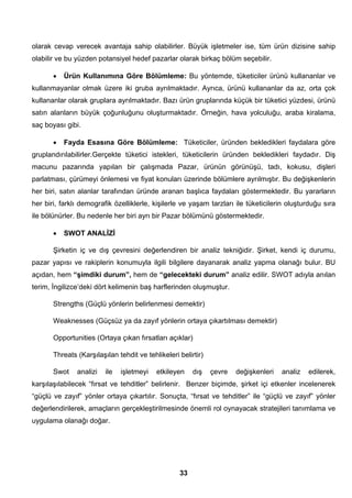 olarak cevap verecek avantaja sahip olabilirler. Büyük işletmeler ise, tüm ürün dizisine sahip 
olabilir ve bu yüzden potansiyel hedef pazarlar olarak birkaç bölüm seçebilir. 
• Ürün Kullanımına Göre Bölümleme: Bu yöntemde, tüketiciler ürünü kullananlar ve 
kullanmayanlar olmak üzere iki gruba ayrılmaktadır. Ayrıca, ürünü kullananlar da az, orta çok 
kullananlar olarak gruplara ayrılmaktadır. Bazı ürün gruplarında küçük bir tüketici yüzdesi, ürünü 
satın alanların büyük çoğunluğunu oluşturmaktadır. Örneğin, hava yolculuğu, araba kiralama, 
saç boyası gibi. 
• Fayda Esasına Göre Bölümleme: Tüketiciler, üründen bekledikleri faydalara göre 
gruplandırılabilirler.Gerçekte tüketici istekleri, tüketicilerin üründen bekledikleri faydadır. Diş 
macunu pazarında yapılan bir çalışmada Pazar, ürünün görünüşü, tadı, kokusu, dişleri 
parlatması, çürümeyi önlemesi ve fiyat konuları üzerinde bölümlere ayrılmıştır. Bu değişkenlerin 
her biri, satın alanlar tarafından üründe aranan başlıca faydaları göstermektedir. Bu yararların 
her biri, farklı demografik özelliklerle, kişilerle ve yaşam tarzları ile tüketicilerin oluşturduğu sıra 
ile bölünürler. Bu nedenle her biri ayrı bir Pazar bölümünü göstermektedir. 
• SWOT ANALİZİ 
Şirketin iç ve dış çevresini değerlendiren bir analiz tekniğidir. Şirket, kendi iç durumu, 
pazar yapısı ve rakiplerin konumuyla ilgili bilgilere dayanarak analiz yapma olanağı bulur. BU 
açıdan, hem “şimdiki durum”, hem de “gelecekteki durum” analiz edilir. SWOT adıyla anılan 
terim, İngilizce’deki dört kelimenin baş harflerinden oluşmuştur. 
Strengths (Güçlü yönlerin belirlenmesi demektir) 
Weaknesses (Güçsüz ya da zayıf yönlerin ortaya çıkartılması demektir) 
Opportunities (Ortaya çıkan fırsatları açıklar) 
Threats (Karşılaşılan tehdit ve tehlikeleri belirtir) 
Swot analizi ile işletmeyi etkileyen dış çevre değişkenleri analiz edilerek, 
karşılaşılabilecek “fırsat ve tehditler” belirlenir. Benzer biçimde, şirket içi etkenler incelenerek 
“güçlü ve zayıf” yönler ortaya çıkartılır. Sonuçta, “fırsat ve tehditler” ile “güçlü ve zayıf” yönler 
değerlendirilerek, amaçların gerçekleştirilmesinde önemli rol oynayacak stratejileri tanımlama ve 
uygulama olanağı doğar. 
33 
 