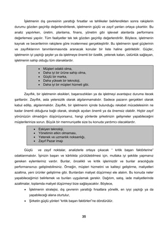 İşletmenin dış çevresinin yarattığı fırsatlar ve tehlikeler belirlendikten sonra rakiplerin 
durumu gözden geçirilip değerlendirilerek, işletmenin güçlü ve zayıf yanları ortaya çıkartılır. Bu 
analiz yapılırken, üretim, planlama, finans, yönetim gibi işlevsel alanlarda performans 
değerlemesi yapılır. Tüm faaliyetler tek tek gözden geçirilip değerlendirilir. Böylece, işletmenin 
kaynak ve becerilerinin rakiplere göre incelenmesi gerçekleştirilir. Bu işletmenin işsel güçlerinin 
ve zayıflıklarının tanımlanmasında aranacak konular bir liste haline getirilebilir. Güçler, 
işletmenin iyi yaptığı şeyler ya da işletmeye önemli bir özellik, yetenek katan, üstünlük sağlayan, 
işletmenin sahip olduğu tüm olanaklardır. 
• Müşteri odaklı olma, 
• Daha iyi bir ürüne sahip olma, 
• Güçlü bir marka, 
• Daha yüksek bir teknoloji, 
• Daha iyi bir müşteri hizmeti gibi. 
Zayıflık, bir işletmenin eksikleri, başarısızlıkları ya da işletmeyi avantajsız duruma itecek 
şartlardır. Zayıflık, asla yetersizlik olarak algılanmamalıdır. Sadece pazarın gerçekleri olarak 
kabul edilip, algılanmalıdır. Zayıflık, bir işletmenin içinde bulunduğu rekabet mücadelesinin ne 
kadar önemli olduğuna bağlı olarak, stratejik açıdan önemli ya da önemsiz olabilir. Hiçbir zayıf 
yönünüzün olmadığını düşünüyorsanız, hangi yönlerde şirketinizin gelişmeler yapabileceğini 
müşterilerinize sorun. Büyük bir memnuniyetle size bu konuda yardımcı olacaklardır. 
• Eskiyen teknoloji, 
• Yönetimin etkin olmaması, 
• Yetenek ve uzmanlık noksanlığı, 
• Zayıf Pazar imajı 
Güçlü ve zayıf noktalar, analizlerle ortaya çıkacak “ kritik başarı faktörlerine” 
odaklanmalıdır. İşinizin başarı ve kârlılıkla yürütülebilmesi için, mutlaka iyi şekilde yapmanız 
gereken eylemleriniz vardır. Bunlar, öncelikli ve kritik işlerinizdir ve bunlar aracılığıyla 
performansınızı geliştirebilirsiniz. Örneğin, müşteri hizmetini ve kaliteyi geliştirme, maliyetleri 
azaltma, yeni ürünler geliştirme gibi. Bunlardan maliyet düşürmeyi ele alalım. Bu konuda neler 
yapabileceğimizi belirlemek ve bunları uygulamak gerekir. Dağıtım, satış, iade maliyetlerinde 
azaltmalar, toplamda maliyet düşürmeyi bize sağlayacaktır. Böylece, 
• İşletmenin stratejisi, dış çevrenin yarattığı fırsatlara yönelik, en iyiyi yaptığı ya da 
35 
yapabileceği alana oturtulur, 
• Şirketin güçlü yönleri “kritik başarı faktörleri”ne döndürülür. 
 