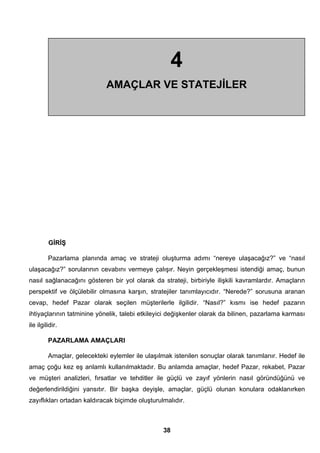 GİRİŞ 
Pazarlama planında amaç ve strateji oluşturma adımı “nereye ulaşacağız?” ve “nasıl 
ulaşacağız?” sorularının cevabını vermeye çalışır. Neyin gerçekleşmesi istendiği amaç, bunun 
nasıl sağlanacağını gösteren bir yol olarak da strateji, birbiriyle ilişkili kavramlardır. Amaçların 
perspektif ve ölçülebilir olmasına karşın, stratejiler tanımlayıcıdır. “Nerede?” sorusuna aranan 
cevap, hedef Pazar olarak seçilen müşterilerle ilgilidir. “Nasıl?” kısmı ise hedef pazarın 
ihtiyaçlarının tatminine yönelik, talebi etkileyici değişkenler olarak da bilinen, pazarlama karması 
ile ilgilidir. 
PAZARLAMA AMAÇLARI 
Amaçlar, gelecekteki eylemler ile ulaşılmak istenilen sonuçlar olarak tanımlanır. Hedef ile 
amaç çoğu kez eş anlamlı kullanılmaktadır. Bu anlamda amaçlar, hedef Pazar, rekabet, Pazar 
ve müşteri analizleri, fırsatlar ve tehditler ile güçlü ve zayıf yönlerin nasıl göründüğünü ve 
değerlendirildiğini yansıtır. Bir başka deyişle, amaçlar, güçlü olunan konulara odaklanırken 
zayıflıkları ortadan kaldıracak biçimde oluşturulmalıdır. 
38 
4 
AMAÇLAR VE STATEJİLER 
 