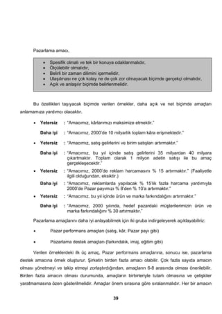 • Spesifik olmalı ve tek bir konuya odaklanmalıdır, 
• Ölçülebilir olmalıdır, 
• Belirli bir zaman dilimini içermelidir, 
• Ulaşılması ne çok kolay ne de çok zor olmayacak biçimde gerçekçi olmalıdır, 
• Açık ve anlaşılır biçimde belirlenmelidir. 
39 
Pazarlama amacı, 
Bu özellikleri taşıyacak biçimde verilen örnekler, daha açık ve net biçimde amaçları 
anlamamıza yardımcı olacaktır. 
• Yetersiz : “Amacımız, kârlarımızı maksimize etmektir.” 
Daha iyi : “Amacımız, 2000’de 10 milyarlık toplam kâra erişmektedir.” 
• Yetersiz : “Amacımız, satış gelirlerini ve birim satışları artırmaktır.” 
Daha iyi : “Amacımız, bu yıl içinde satış gelirlerini 35 milyardan 40 milyara 
çıkartmaktır. Toplam olarak 1 milyon adetin satışı ile bu amaç 
gerçekleşecektir.” 
• Yetersiz : “Amacımız, 2000’de reklam harcamasını % 15 artırmaktır.” (Faaliyetle 
ilgili olduğundan, eksiktir.) 
Daha iyi : “Amacımız, reklamlarda yapılacak % 15’lik fazla harcama yardımıyla 
2000’de Pazar payımızı % 8’den % 10’a artırmaktır.” 
• Yetersiz : “Amacımız, bu yıl içinde ürün ve marka farkındalığını artırmaktır.” 
Daha iyi : “Amacımız, 2000 yılında, hedef pazardaki müşterilerimizin ürün ve 
marka farkındalığını % 30 artırmaktır.” 
Pazarlama amaçlarını daha iyi anlayabilmek için iki gruba indirgeleyerek açıklayabiliriz: 
• Pazar performans amaçları (satış, kâr, Pazar payı gibi) 
• Pazarlama destek amaçları (farkındalık, imaj, eğitim gibi) 
Verilen örneklerdeki ilk üç amaç, Pazar performans amaçlarına, sonucu ise, pazarlama 
destek amacına örnek oluşturur. Şirketin birden fazla amacı olabilir. Çok fazla sayıda amacın 
olması yönetmeyi ve takip etmeyi zorlaştırdığından, amaçların 6-8 arasında olması önerilebilir. 
Birden fazla amacın olması durumunda, amaçların birbirleriyle tutarlı olmasına ve çelişkiler 
yaratmamasına özen gösterilmelidir. Amaçlar önem sırasına göre sıralanmalıdır. Her bir amacın 
 