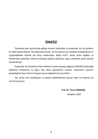 ÖNSÖZ 
Pazarlama planı günümüzde gittikçe önemini arttırmakta ve girişimciler için yol gösterici 
bir nitelik kazanmaktadır. Bu çalışmada konular, her tür girişimci için rahatlıkla anlaşılabilecek ve 
uygulanabilecek biçimde ele alınıp incelenmiştir. Başta A.B.D. olmak üzere İngiltere ve 
Kanada’daki çalışmalar Internet aracılığıyla gözden geçirilmiş, uygun olanlardan geniş biçimde 
yararlanılmıştır. 
Girişimciler için Pazarlama Planı Rehberini yazma olanağı sağlayan KOSGEB Girişimciliği 
Geliştirme Enstitüsüne ve Sayın Oya Han’a şükranlarımı sunarım. Çalışmamın yazımını 
gerçekleştiren Sayın Sevnur Durgut’a ayrıca teşekkürü bir borç bilirim. 
Her zaman beni destekleyen ve gerçek fedakarlıklarda bulunan eşim ve kızlarıma da 
4 
minnet borçluyum. 
Prof. Dr. Yavuz ODABAŞI 
Eskişehir, 2000 
 