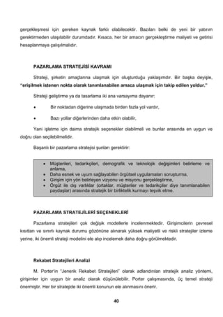 gerçekleşmesi için gereken kaynak farklı olabilecektir. Bazıları belki de yeni bir yatırım 
gerektirmeden ulaşılabilir durumdadır. Kısaca, her bir amacın gerçekleştirme maliyeti ve getirisi 
hesaplanmaya çalışılmalıdır. 
PAZARLAMA STRATEJİSİ KAVRAMI 
Strateji, şirketin amaçlarına ulaşmak için oluşturduğu yaklaşımdır. Bir başka deyişle, 
“erişilmek istenen nokta olarak tanımlanabilen amaca ulaşmak için takip edilen yoldur.” 
Strateji geliştirme ya da tasarlama iki ana varsayıma dayanır: 
• Bir noktadan diğerine ulaşmada birden fazla yol vardır, 
• Bazı yollar diğerlerinden daha etkin olabilir, 
Yani işletme için daima stratejik seçenekler olabilmeli ve bunlar arasında en uygun ve 
• Müşterileri, tedarikçileri, demografik ve teknolojik değişimleri belirleme ve 
• Daha esnek ve uyum sağlayabilen örgütsel uygulamaları soruşturma, 
• Girişim için yön belirleyen vizyonu ve misyonu gerçekleştirme, 
• Örgüt ile dış varlıklar (ortaklar, müşteriler ve tedarikçiler diye tanımlanabilen 
paydaşlar) arasında stratejik bir birliktelik kurmayı teşvik etme. 
40 
doğru olan seçilebilmelidir. 
Başarılı bir pazarlama stratejisi şunları gerektirir: 
anlama, 
PAZARLAMA STRATEJİLERİ SEÇENEKLERİ 
Pazarlama stratejileri çok değişik modellerle incelenmektedir. Girişimcilerin çevresel 
kısıtları ve sınırlı kaynak durumu gözönüne alınarak yüksek maliyetli ve riskli stratejiler izleme 
yerine, iki önemli strateji modelini ele alıp incelemek daha doğru görülmektedir. 
Rekabet Stratejileri Analizi 
M. Porter’in “Jenerik Rekabet Stratejileri” olarak adlandırılan stratejik analiz yöntemi, 
girişimler için uygun bir analiz olarak düşünülebilir. Porter çalışmasında, üç temel strateji 
önermiştir. Her bir stratejide iki önemli konunun ele alınmasını önerir. 
 