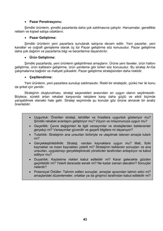 • Pazar Penetrasyonu: 
Şimdiki ürünlerin, şimdiki pazarlarda daha çok satılmasına çalışılır. Harcamalar, genellikle 
43 
reklam ve kişisel satışa odaklanır. 
• Pazar Geliştirme: 
Şimdiki ürünlerin yeni pazarlara sunularak satışına devam edilir. Yeni pazarlar, yeni 
kanallar ve coğrafi genişleme olarak üç tür Pazar geliştirme söz konusudur. Pazar geliştirme 
daha çok dağıtım ve pazarlama bilgi ve becerilerine dayandırılır. 
• Ürün Geliştirme: 
Şimdiki pazarlarda, yeni ürünlerin geliştirilmesi amaçlanır. Ürüne yeni ilaveler, ürün hattını 
geliştirme, ürün kalitesini geliştirme, ürün yenileme gibi türleri söz konusudur. Bu strateji Ar-Ge 
çalışmalarına bağlıdır ve maliyeti yüksektir. Pazar geliştirme stratejisinden daha risklidir. 
• Çeşitlendirme: 
Yeni ürünlerin, yeni pazarlara sunulup satılmasıdır. Riskli bir stratejidir, çünkü her iki konu 
da şirket için yenidir. 
Stratejinin oluşturulması, strateji seçenekleri arasından en uygun olanın seçilmesidir. 
Böylece, sürekli artan rekabet karşısında rakiplere karşı daha güçlü ve etkili biçimde 
yarışabilmek olanaklı hale gelir. Strateji seçiminde şu konular göz önüne alınarak bir analiz 
önerilebilir: 
• Uygunluk: Önerilen strateji, tehditler ve fırsatlara uygunluk gösteriyor mu? 
Şimdiki rekabet avantajını geliştiriyor mu? Vizyon ve misyonunuza uygun mu? 
• Geçerlilik: Çevre değişimleri ile ilgili varsayımlar ve stratejilerden beklenenler 
gerçekçi mi? Varsayımlar güvenilir ve geçerli bilgilere mi dayanıyor? 
• Tutarlılık: Stratejinin ana unsurları birbiriyle ve ulaşılmak istenen amaçla tutarlı 
mı? 
• Gerçekleştirilebilirlik: Strateji, varolan kaynaklara uygun mu? Mali, fiziki 
kaynaklar ve insan kaynakları yeterli mi? Stratejinin beklenen sonuçları ve ana 
unsurları, uygulamayı gerçekleştirecek yöneticiler tarafından anlaşılıyor ve kabul 
ediliyor mu? 
• Duyarlılık: Kaybetme riskleri kabul edilebilir mi? Karar gelecekte gözden 
geçirilebilir mi? Yeterli derecede esnek mi? Ne kadar zaman alacaktır? Sonuçlar 
nelerdir? 
• Potansiyel Ödüller: Tahmin edilen sonuçlar, amaçlar açısından tatmin edici mi? 
amaçlardaki düzenlemeler, ortaklar ya da girişimci tarafından kabul edilebilir mi? 
 