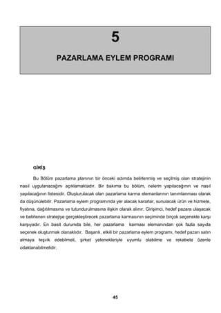 5 
PAZARLAMA EYLEM PROGRAMI 
GİRİŞ 
Bu Bölüm pazarlama planının bir önceki adımda belirlenmiş ve seçilmiş olan stratejinin 
nasıl uygulanacağını açıklamaktadır. Bir bakıma bu bölüm, nelerin yapılacağının ve nasıl 
yapılacağının listesidir. Oluşturulacak olan pazarlama karma elemanlarının tanımlanması olarak 
da düşünülebilir. Pazarlama eylem programında yer alacak kararlar, sunulacak ürün ve hizmete, 
fiyatına, dağıtılmasına ve tutundurulmasına ilişkin olarak alınır. Girişimci, hedef pazara ulaşacak 
ve belirlenen stratejiye gerçekleştirecek pazarlama karmasının seçiminde birçok seçenekle karşı 
karşıyadır. En basit durumda bile, her pazarlama karması elemanından çok fazla sayıda 
seçenek oluşturmak olanaklıdır. Başarılı, etkili bir pazarlama eylem programı, hedef pazarı satın 
almaya teşvik edebilmeli, şirket yetenekleriyle uyumlu olabilme ve rekabete özenle 
odaklanabilmelidir. 
45 
 
