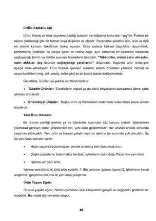 ÜRÜN KARARLARI 
Ürün, ihtiyaç ve istek doyurma özelliği bulunan ve değişime konu olan “şey”dir. Fiziksel bir 
nesne olabileceği gibi bir hizmet veya düşünce de olabilir. Pazarlama yönetimi için, ürün ile ilgili 
en önemli kavram, tüketicinin bakış açısıdır. Ürün sadece fiziksel (büyüklük, dayanıklılık, 
performans) özellikleri ile ortaya çıkan bir nesne değil, aynı zamanda bir nesnenin tüketicide 
sağlayacağı tatmin ve birlikte sunulan hizmetlerin tümüdür. “Tüketiciler, ürünü satın almazlar, 
satın aldıkları şey ürünün sağlayacağı yararlardır” düşüncesi, bugünkü ürün anlayışını 
açıkça ifade etmektedir. Ürün fiziksel, işlevsel, tasarım, estetik özellikleri yanında, hizmet ve 
soyut özellikleri (imaj, stil, prestij, kalite gibi) ile bir bütün olarak düşünülmelidir. 
Genellikle, ürünleri şu şekilde sınıflandırabiliriz: 
• Tüketim Ürünleri: Tüketicilerin kişisel ya da ailevi ihtiyaçlarını karşılamak üzere satın 
46 
aldıkları ürünlerdir. 
• Endüstriyel Ürünler: Başka ürün ve hizmetlerin üretiminde kullanılmak üzere alınan 
ürünlerdir. 
Yeni Ürün Kavramı 
Bir ürünün yeniliği işletme ya da tüketiciler açısından söz konusu olabilir. İşletmelerin 
yapmaları gereken temel görevlerden biri, yeni ürün geliştirmektir. Her ürünün eninde sonunda 
yaşamını yitirecektir. Yeni ürün ve hizmet geliştirmeye bir işletme de sonunda yok olacaktır. Üç 
tür yeni ürün kavramı vardır.: 
• Hiçbir pazarda bulunmayan, gerçek anlamda yeni bulunmuş ürün. 
• Başka pazarlarda bulunmakla beraber, işletmenin bulunduğu Pazar için yeni ürün. 
• İşletme için yeni ürün. 
İşletme yeni ürünü iki türlü elde edebilir: 1. Ele geçirme (patent, lisans) 2. İşletmenin kendi 
araştırma, geliştirme bölümü ile yeni ürün geliştirme. 
Ürün Yaşam Eğrisi 
Ürünün yaşam eğrisi, zaman içerisinde ürün satışlarının gelişim ve değişimini gösteren bir 
modeldir. Bu model dört evreden oluşur. 
 