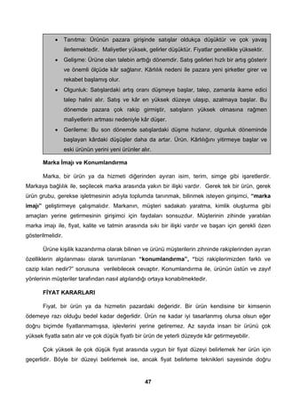 • Tanıtma: Ürünün pazara girişinde satışlar oldukça düşüktür ve çok yavaş 
ilerlemektedir. Maliyetler yüksek, gelirler düşüktür. Fiyatlar genellikle yüksektir. 
• Gelişme: Ürüne olan talebin arttığı dönemdir. Satış gelirleri hızlı bir artış gösterir 
ve önemli ölçüde kâr sağlanır. Kârlılık nedeni ile pazara yeni şirketler girer ve 
rekabet başlamış olur. 
• Olgunluk: Satışlardaki artış oranı düşmeye başlar, talep, zamanla ikame edici 
talep halini alır. Satış ve kâr en yüksek düzeye ulaşıp, azalmaya başlar. Bu 
dönemde pazara çok rakip girmiştir, satışların yüksek olmasına rağmen 
maliyetlerin artması nedeniyle kâr düşer. 
• Gerileme: Bu son dönemde satışlardaki düşme hızlanır, olgunluk döneminde 
başlayan kârdaki düşüşler daha da artar. Ürün. Kârlılığını yitirmeye başlar ve 
eski ürünün yerini yeni ürünler alır. 
Marka İmajı ve Konumlandırma 
Marka, bir ürün ya da hizmeti diğerinden ayıran isim, terim, simge gibi işaretlerdir. 
Markaya bağlılık ile, seçilecek marka arasında yakın bir ilişki vardır. Gerek tek bir ürün, gerek 
ürün grubu, gerekse işletmesinin adıyla toplumda tanınmak, bilinmek isteyen girişimci, “marka 
imajı” geliştirmeye çalışmalıdır. Markanın, müşteri sadakatı yaratma, kimlik oluşturma gibi 
amaçları yerine getirmesinin girişimci için faydaları sonsuzdur. Müşterinin zihinde yaratılan 
marka imajı ile, fiyat, kalite ve tatmin arasında sıkı bir ilişki vardır ve başarı için gerekli özen 
gösterilmelidir. 
Ürüne kişilik kazandırma olarak bilinen ve ürünü müşterilerin zihninde rakiplerinden ayıran 
özelliklerin algılanması olarak tanımlanan “konumlandırma”, “bizi rakiplerimizden farklı ve 
cazip kılan nedir?” sorusuna verilebilecek cevaptır. Konumlandırma ile, ürünün üstün ve zayıf 
yönlerinin müşteriler tarafından nasıl algılandığı ortaya konabilmektedir. 
FİYAT KARARLARI 
Fiyat, bir ürün ya da hizmetin pazardaki değeridir. Bir ürün kendisine bir kimsenin 
ödemeye razı olduğu bedel kadar değerlidir. Ürün ne kadar iyi tasarlanmış olursa olsun eğer 
doğru biçimde fiyatlanmamışsa, işlevlerini yerine getiremez. Az sayıda insan bir ürünü çok 
yüksek fiyatla satın alır ve çok düşük fiyatlı bir ürün de yeterli düzeyde kâr getirmeyebilir. 
Çok yüksek ile çok düşük fiyat arasında uygun bir fiyat düzeyi belirlemek her ürün için 
geçerlidir. Böyle bir düzeyi belirlemek ise, ancak fiyat belirleme teknikleri sayesinde doğru 
47 
 