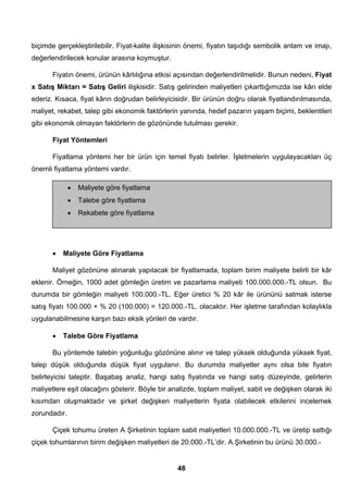 biçimde gerçekleştirilebilir. Fiyat-kalite ilişkisinin önemi, fiyatın taşıdığı sembolik anlam ve imajı, 
değerlendirilecek konular arasına koymuştur. 
Fiyatın önemi, ürünün kârlılığına etkisi açısından değerlendirilmelidir. Bunun nedeni, Fiyat 
x Satış Miktarı = Satış Geliri ilişkisidir. Satış gelirinden maliyetleri çıkarttığımızda ise kârı elde 
ederiz. Kısaca, fiyat kârın doğrudan belirleyicisidir. Bir ürünün doğru olarak fiyatlandırılmasında, 
maliyet, rekabet, talep gibi ekonomik faktörlerin yanında, hedef pazarın yaşam biçimi, beklentileri 
gibi ekonomik olmayan faktörlerin de gözönünde tutulması gerekir. 
Fiyat Yöntemleri 
Fiyatlama yöntemi her bir ürün için temel fiyatı belirler. İşletmelerin uygulayacakları üç 
48 
önemli fiyatlama yöntemi vardır. 
• Maliyete göre fiyatlama 
• Talebe göre fiyatlama 
• Rekabete göre fiyatlama 
• Maliyete Göre Fiyatlama 
Maliyet gözönüne alınarak yapılacak bir fiyatlamada, toplam birim maliyete belirli bir kâr 
eklenir. Örneğin, 1000 adet gömleğin üretim ve pazarlama maliyeti 100.000.000.-TL olsun. Bu 
durumda bir gömleğin maliyeti 100.000.-TL. Eğer üretici % 20 kâr ile ürününü satmak isterse 
satış fiyatı 100.000 + % 20 (100.000) = 120.000.-TL. olacaktır. Her işletme tarafından kolaylıkla 
uygulanabilmesine karşın bazı eksik yönleri de vardır. 
• Talebe Göre Fiyatlama 
Bu yöntemde talebin yoğunluğu gözönüne alınır ve talep yüksek olduğunda yüksek fiyat, 
talep düşük olduğunda düşük fiyat uygulanır. Bu durumda maliyetler aynı olsa bile fiyatın 
belirleyicisi taleptir. Başabaş analiz, hangi satış fiyatında ve hangi satış düzeyinde, gelirlerin 
maliyetlere eşit olacağını gösterir. Böyle bir analizde, toplam maliyet, sabit ve değişken olarak iki 
kısımdan oluşmaktadır ve şirket değişken maliyetlerin fiyata olabilecek etkilerini incelemek 
zorundadır. 
Çiçek tohumu üreten A Şirketinin toplam sabit maliyetleri 10.000.000.-TL ve üretip sattığı 
çiçek tohumlarının birim değişken maliyetleri de 20.000.-TL’dir. A Şirketinin bu ürünü 30.000.- 
 