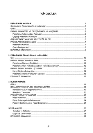 İÇİNDEKİLER 
1. PAZARLAMA KAVRAM ..................................................................................................... 1 
Girişimcilerin Algılamaları Ve Uygulamaları......................................................................... 1 
GİRİŞ................................................................................................................................... 2 
PAZARLAMA NEDİR VE GELİŞİMİ NASIL OLMUŞTUR? .................................................. 2 
Pazarlama Anlayışındaki Aşamalar ................................................................................. 2 
Çağdaş Pazarlama Yaklaşımı ......................................................................................... 3 
GİRİŞİMCİNİN YAKLAŞIMLARI VE EĞİLİMLERİ................................................................ 5 
PAZARLAMA DEĞİŞKENLERİ ........................................................................................... 7 
Pazarlama Karması ......................................................................................................... 7 
Çevre Değişkenleri .......................................................................................................... 8 
KENDİMİZİ SINAYALIM ...................................................................................................... 9 
2. PAZARLAMA PLANI : Önemi ve Özellikleri 
Giriş .................................................................................................................................. 10 
PAZARLAMA PLANINI ANLAMA ...................................................................................... 11 
Pazarlama Planının Özellikleri....................................................................................... 12 
Pazarlama Planı Neleri Başarabilir? Neleri Başaramaz?............................................... 12 
PAZARLAMA PLANINI OLUŞTURMA............................................................................... 13 
Hangi Bilgilere İhtiyaç Var.............................................................................................. 14 
Pazarlama Planının Unsurları Nelerdir? ........................................................................ 16 
KENDİMİZİ SINAYALIM .................................................................................................... 17 
3. DURUM ANALİZİ 
GİRİŞ................................................................................................................................. 18 
REKABETİ VE RAKİPLERİ DEĞERLENDİRME ............................................................... 19 
Rekabetçi Gücün Değerlendirilmesi............................................................................... 19 
Rakiplerin Tanınması..................................................................................................... 20 
PAZAR VE MÜŞTERİ ANALİZİ ......................................................................................... 21 
Pazar Faktörleri ............................................................................................................. 23 
Pazar Potansiyelinin Belirlenmesi.................................................................................. 24 
Pazarın Belirlenmesi ve Pazar Bölümleme.................................................................... 24 
SWOT ANALİZİ ..................................................................................................................... 26 
Fırsatlar ve Tehditler..................................................................................................... 27 
Güçlü ve Zayıf Yönler .................................................................................................... 28 
KENDİMİZİ SINAYALIM .................................................................................................... 29 
5 
 