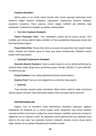 Fiyatlama Stratejileri 
İşletme geçici ya da sürekli olacak biçimde daha önceki aşamada oluşturduğu temel 
fiyatlarına değişik fiyatlama stratejilerini uygulayabilir. Uygulanacak fiyatlama stratejileri, 
pazarlama amaçlarına, Pazar yapısına, ürünün değişik özellikleri gibi faktörlere bağlı 
olabilecektir. Fiyatlandırma stratejileri şu şekilde sınıflandırılabilir: 
• Yeni Ürün Fiyatlama Stratejileri 
Pazarın Kaymağını Alma: Ürün olabildiğince yüksek fiyat ile pazara sunulur. Ürün 
öncelikle satın almaya eğilimli kişilere yöneliktir ve Pazar genişledikçe başlangıçta yüksek olan 
fiyat düşürülmeye başlanır. 
Pazara Nüfuz Etme: Pazara nüfuz etme ya da pazarı ele geçirmede, fiyat nispeten düşük 
tutulur. Pazarda hızlı biçimde, geniş bir Pazar payı almak amaçlanmıştır. Rakiplerin pazara 
girişleri önlenmeye çalışılır. 
• Psikolojik Fiyatlandırma Stratejileri 
Küsüratlı (Kalanlı) Fiyatlama: Fiyatın yuvarlak rakamının çok az altında belirlenmesi ile, 
alıcılarda fiyatın düşük olduğu kanısı yaratılmaya çalışılır. Örneğin, 500.000.-TL yerine 495.000.- 
TL belirlenmesi gibi. 
Prestij Fiyatlama: Fiyat, kaliteyi gösterecek biçimde yüksek belirlenir. 
Alışılmış Fiyat: Fiyat uzun süre değiştirilmez ve tüketiciler fiyata alışırlar. 
• İndirimler 
Ticari indirimler aracılara verilen indirimlerdir. Miktar indirimi, belirli bir miktar ürün/hizmet 
alanlara yapılan indirimdir. Peşin ödemelerde yapılan indirim ise peşin ödeme indirimidir. 
DAĞITIM KARARLARI 
Dağıtım, ürün ve hizmetlerin üretici işletmelerden tüketicilere ulaşmasını sağlayan 
faaliyetlerdir. Bu faaliyetler yer ve zaman faydası yaratır. Müşterilerin satın almak istedikleri 
zamanda ürünlerin bulunmasının sağlanması zaman faydasını, istedikleri yerde satın almalarının 
sağlanması ise yer faydasını yaratır. Bu faaliyetlerin yerine getirilmesinde bazı işletmeler kendi 
adlarına ürün alıp satar, bazı işletmeler ürünlerin mülkiyetini almadan ürünün alıcıya devrini 
sağlar. Bazıları ise bu çabaları kolaylaştıracak hizmetleri sunarlar. 
50 
 