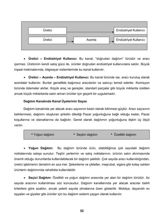 Endüstriyel Kullanıcı 
• Üretici – Endüstriyel Kullanıcı: Bu kanal, “doğrudan dağıtım” türüdür ve aracı 
içermez. Üreticinin kendi satış gücü ile, ürünler doğrudan endüstriyel kullanıcılara satılır. Büyük 
inşaat makinalarında, bilgisayar sistemlerinde bu kanal kullanılır. 
• Üretici – Acenta – Endüstriyel Kullanıcı: Bu kanal türünde ise, aracı kuruluş olarak 
acentalar kullanılır. Bunlar genellikle bağımsız aracılardır ve satıcıyı temsil ederler. Komisyon 
türünde ödemeler alırlar. Küçük araç ve gereçler, standart parçalar gibi büyük miktarda üretilen 
ancak küçük miktarlarda satın alınan ürünler için geçerli bir uygulamadır. 
Dağıtım Kanalında Kanal Üyelerinin Sayısı 
Dağıtım kanalında yer alacak aracı sayısının kesin olarak bilinmesi güçtür. Aracı sayısının 
belirlenmesi, dağıtımı oluşturan şirketin dilediği Pazar yoğunluğuna bağlı olduğu kadar, Pazar 
koşullarına ve olanaklarına da bağlıdır. Genel olarak dağıtımın yoğunluğuna ilişkin üç ölçüt 
vardır. 
• Yoğun Dağıtım: Bu dağıtım türünde ürün, olabildiğince çok sayıdaki dağıtım 
noktalarında satışa sunulur. Teşhir yerlerinin ve satış noktalarının, ürünün satın alınmasında 
önemli olduğu durumlarda kullanılabilecek bir dağıtım şeklidir. Çok sayıda aracı kullanıldığından, 
üretici işletmenin denetimi en aza iner. Şekerleme ve çikletler, meşrubat, sigara gibi kolay satılan 
ürünlerin dağıtımında rahatlıkla kullanılabilir. 
• Seçici Dağıtım: Özellikli ve yoğun dağıtım arasında yer alan bir dağıtım türüdür. Az 
sayıda aracının kullanılması söz konusudur. Dağıtım kanallarında yer alacak aracılar belirli 
kriterlere göre azaltılır, ancak yeterli sayıda olmalarına özen gösterilir. Mobilya, dayanıklı ev 
eşyaları ve giysiler gibi ürünler için bu dağıtım sistemi yaygın olarak kullanılır. 
52 
Üretici 
Üretici Acenta Endüstriyel Kullanıcı 
hYoğun dağıtım h Seçkin dağıtım h Özellikli dağıtım 
 