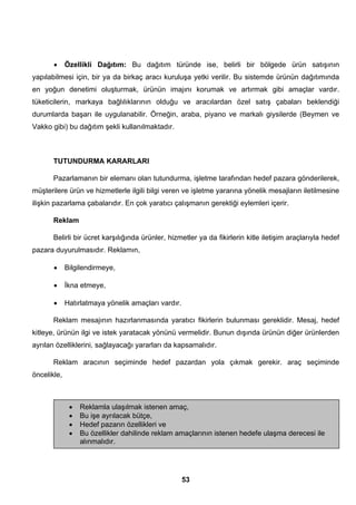 • Özellikli Dağıtım: Bu dağıtım türünde ise, belirli bir bölgede ürün satışının 
yapılabilmesi için, bir ya da birkaç aracı kuruluşa yetki verilir. Bu sistemde ürünün dağıtımında 
en yoğun denetimi oluşturmak, ürünün imajını korumak ve artırmak gibi amaçlar vardır. 
tüketicilerin, markaya bağlılıklarının olduğu ve aracılardan özel satış çabaları beklendiği 
durumlarda başarı ile uygulanabilir. Örneğin, araba, piyano ve markalı giysilerde (Beymen ve 
Vakko gibi) bu dağıtım şekli kullanılmaktadır. 
TUTUNDURMA KARARLARI 
Pazarlamanın bir elemanı olan tutundurma, işletme tarafından hedef pazara gönderilerek, 
müşterilere ürün ve hizmetlerle ilgili bilgi veren ve işletme yararına yönelik mesajların iletilmesine 
ilişkin pazarlama çabalarıdır. En çok yaratıcı çalışmanın gerektiği eylemleri içerir. 
Reklam 
Belirli bir ücret karşılığında ürünler, hizmetler ya da fikirlerin kitle iletişim araçlarıyla hedef 
53 
pazara duyurulmasıdır. Reklamın, 
• Bilgilendirmeye, 
• İkna etmeye, 
• Hatırlatmaya yönelik amaçları vardır. 
Reklam mesajının hazırlanmasında yaratıcı fikirlerin bulunması gereklidir. Mesaj, hedef 
kitleye, ürünün ilgi ve istek yaratacak yönünü vermelidir. Bunun dışında ürünün diğer ürünlerden 
ayrılan özelliklerini, sağlayacağı yararları da kapsamalıdır. 
Reklam aracının seçiminde hedef pazardan yola çıkmak gerekir. araç seçiminde 
öncelikle, 
• Reklamla ulaşılmak istenen amaç, 
• Bu işe ayrılacak bütçe, 
• Hedef pazarın özellikleri ve 
• Bu özellikler dahilinde reklam amaçlarının istenen hedefe ulaşma derecesi ile 
alınmalıdır. 
 