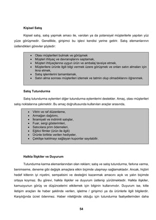 Kişisel Satış 
Kişisel satış, satış yapmak amacı ile, varolan ya da potansiyel müşterilerle yapılan yüz 
yüze görüşmedir. Genellikle, girişimci bu işlevi kendisi yerine getirir. Satış elemanlarının 
üstlendikleri görevler şöyledir: 
• Olası müşterileri bulmak ve görüşmek 
• Müşteri ihtiyaç ve davranışlarını saptamak, 
• Müşteri ihtiyaçlarına uygun ürün ve ambalaj tavsiye etmek, 
• Müşterilere ürünle ilgili bilgi vermek üzere görüşmek ve onları satın almaları için 
Satış Tutundurma 
Satış tutundurma eylemleri diğer tutundurma eylemlerini destekler. Amaç, olası müşterileri 
satış noktalarına çekmektir. Bu amaç doğrultusunda kullanılan araçlar arasında, 
Halkla İlişkiler ve Duyurum 
Tutundurma karma elemanlarından olan reklam; satış ve satış tutundurma, farkına varma, 
benimseme, deneme gibi değişik amaçlara etkin biçimde ulaşmayı sağlamaktadır. Ancak, hiçbiri 
hedef kitlenin iyi niyetini, sempatisini ve desteğini kazanmak amacını açık ve yalın biçimde 
ortaya koymaz. Bu görevi, halkla ilişkiler ve duyurum üstlenip yürütmektedir. Halkla ilişkiler, 
kamuoyunun görüş ve düşüncelerini etkilemek için bilginin kullanımıdır. Duyurum ise, kitle 
iletişim araçları ile haber şeklinde verilen, işletme / girişimci ya da ürünlerle ilgili bilgilerdir. 
Karşılığında ücret ödenmez. Haber niteliğinde olduğu için tutundurma faaliyetlerinden daha 
54 
ikna etmek, 
• Satış işlemlerini tamamlamak, 
• Satın alma sonrası müşterileri izlemek ve tatmin olup olmadıklarını öğrenmek. 
• Vitrin ve raf düzenleme, 
• Armağan dağıtımı, 
• İkramiyeli ve indirimli satışlar, 
• Fuar, sergi gösterimleri, 
• Satıcılara prim ödemeleri, 
• Eğitici filmler (ürün ile ilgili) 
• Ürünle birlikte verilen hediyeler, 
• Çekilişe katılmayı sağlayan kuponlar sayılabilir. 
 