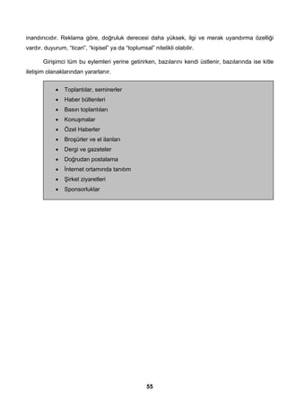 inandırıcıdır. Reklama göre, doğruluk derecesi daha yüksek, ilgi ve merak uyandırma özelliği 
vardır. duyurum, “ticari”, “kişisel” ya da “toplumsal” nitelikli olabilir. 
Girişimci tüm bu eylemleri yerine getirirken, bazılarını kendi üstlenir, bazılarında ise kitle 
55 
iletişim olanaklarından yararlanır. 
• Toplantılar, seminerler 
• Haber bültenleri 
• Basın toplantıları 
• Konuşmalar 
• Özel Haberler 
• Broşürler ve el ilanları 
• Dergi ve gazeteler 
• Doğrudan postalama 
• İnternet ortamında tanıtım 
• Şirket ziyaretleri 
• Sponsorluklar 
 