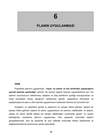 GİRİŞ 
Pazarlama planının uygulanması, “neyin, ne zaman ve kim tarafından yapılacağının 
ayrıntılı biçimde açıklandığı” adımdır. Bu sürecin başarılı biçimde uygulanabilmesi için, her 
eylemin sorumlusunun belirlenmesi, başlama ve bitiş tarihlerinin açıklığa kavuşturulması ve 
hangi kaynaklara ihtiyaç olduğunun açıklanması gerekir. çalışanlarca bilinmeyen ve 
paylaşılmayan bir planın, etkin biçimde uygulanmasını beklemek anlamsız bir iyimserlik olur. 
Amaçların ve eylemlerin günlük iş yaşamının bir parçası haline gelmesi, başarılı bir 
parçası haline gelmesi, başarılı bir planın uygulamasına da yardımcı olabilecektir. İyi işleyen, 
çalışan bir planın günlük işlerde yol haritası olabileceğini unutmamak gerekir. bu açıdan 
bakıldığında, pazarlama planının uygulanması, hem çalışanlar arasındaki iletişimi 
gerçekleştirmede, hem de yapılanlar ile arzu edilenler arasındaki farkları belirlemede ve 
değerlendirmede bir kontrol aracı olarak kullanılabilir. 
57 
6 
PLANIN UYGULANMASI 
 