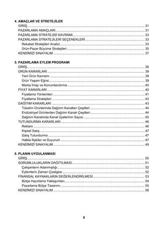 4. AMAÇLAR VE STRETEJİLER 
GİRİŞ................................................................................................................................. 31 
PAZARLAMA AMAÇLARI.................................................................................................. 31 
PAZARLAMA STRATEJİSİ KAVRAMI............................................................................... 33 
PAZARLAMA STRATEJİLERİ SEÇENEKLERİ ................................................................. 33 
Rekabet Stratejileri Analizi............................................................................................. 33 
Ürün-Pazar Büyüme Stratejileri ..................................................................................... 35 
KENDİMİZİ SINAYALIM .................................................................................................... 37 
5. PAZARLAMA EYLEM PROGRAMI 
GİRİŞ................................................................................................................................. 38 
ÜRÜN KARARLARI ........................................................................................................... 39 
Yeni Ürün Kavramı ........................................................................................................ 39 
Ürün Yaşam Eğrisi......................................................................................................... 39 
Marka İmajı ve Konumlandırma..................................................................................... 40 
FİYAT KARARLARI ........................................................................................................... 40 
Fiyatlama Yöntemleri ..................................................................................................... 41 
Fiyatlama Stratejileri ...................................................................................................... 43 
DAĞITIM KARARLARI ...................................................................................................... 43 
Tüketim Ürünlerinde Dağıtım Kanalları Çeşitleri ............................................................ 44 
Endüstriyel Ürünlerden Dağıtım Kanalı Çeşitleri............................................................ 44 
Dağıtım Kanalında Kanal Üyelerinin Sayısı ................................................................... 45 
TUTUNDURMA KARARLARI ............................................................................................ 46 
Reklam .......................................................................................................................... 46 
Kişisel Satış ................................................................................................................... 47 
Satış Tutundurma .......................................................................................................... 47 
Halkla İlişkiler ve Duyurum ............................................................................................ 47 
KENDİMİZİ SINAYALIM .................................................................................................... 49 
6. PLANIN UYGULANMASI 
GİRİŞ................................................................................................................................. 50 
SORUMLULUKLARIN DAĞITILMASI................................................................................ 51 
Çalışanların Adanmışlığı................................................................................................ 52 
Eylemlerin Zaman Çizelgesi .......................................................................................... 52 
FİNANSAL KAYNAKLARIN DEĞERLENDİRİLMESİ......................................................... 53 
Bütçe Hazırlama Yaklaşımları........................................................................................ 54 
Pazarlama Bütçe Tasarımı ............................................................................................ 55 
KENDİMİZİ SINAYALIM .................................................................................................... 58 
6 
 