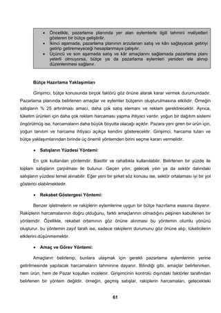• Öncelikle, pazarlama planında yer alan eylemlerle ilgili tahmini maliyetleri 
Bütçe Hazırlama Yaklaşımları 
Girişimci, bütçe konusunda birçok faktörü göz önüne alarak karar vermek durumundadır. 
Pazarlama planında belirlenen amaçlar ve eylemler bütçenin oluşturulmasına etkilidir. Örneğin 
satışların % 25 artırılması amacı, daha çok satış elemanı ve reklam gerektirecektir. Ayrıca, 
tüketim ürünleri için daha çok reklam harcaması yapma ihtiyacı vardır. yoğun bir dağıtım sistemi 
öngörülmüş ise, harcamaların daha büyük boyutta olacağı açıktır. Pazara yeni giren bir ürün için, 
yoğun tanıtım ve harcama ihtiyacı açıkça kendini gösterecektir. Girişimci, harcama tutarı ve 
bütçe yaklaşımlarından birinde üç önemli yöntemden birini seçme kararı vermelidir. 
• Satışların Yüzdesi Yöntemi: 
En çok kullanılan yöntemdir. Basittir ve rahatlıkla kullanılabilir. Belirlenen bir yüzde ile 
toplam satışların çarpılması ile bulunur. Geçen yılın, gelecek yılın ya da sektör dalındaki 
satışların yüzdesi temel alınabilir. Eğer yeni bir şirket söz konusu ise, sektör ortalaması iyi bir yol 
gösterici olabilmektedir. 
• Rekabet Göstergesi Yöntemi: 
Benzer işletmelerin ve rakiplerin eylemlerine uygun bir bütçe hazırlama esasına dayanır. 
Rakiplerin harcamalarının doğru olduğunu, farklı amaçlarının olmadığını peşinen kabullenen bir 
yöntemdir. Özellikle, rekabet ortamının göz önüne alınması bu yöntemin olumlu yönünü 
oluşturur. bu yöntemin zayıf tarafı ise, sadece rakiplerin durumunu göz önüne alıp, tüketicilerin 
etkilerini düşünmemektir. 
• Amaç ve Görev Yöntemi: 
Amaçların belirlenip, bunlara ulaşmak için gerekli pazarlama eylemlerinin yerine 
getirilmesinde yapılacak harcamaların tahminine dayanır. Bilindiği gibi, amaçlar belirlenirken, 
hem ürün, hem de Pazar koşulları incelenir. Girişimcinin kontrolü dışındaki faktörler tarafından 
belirlenen bir yöntem değildir. örneğin, geçmiş satışlar, rakiplerin harcamaları, gelecekteki 
61 
gösteren bir bütçe geliştirilir. 
• İkinci aşamada, pazarlama planının arzulanan satış ve kârı sağlayacak getiriyi 
getirip getiremeyeceği hesaplanmaya çalışılır. 
• Üçüncü ve son aşamada satış ve kâr amaçlarını sağlamada pazarlama planı 
yeterli olmuyorsa, bütçe ya da pazarlama eylemleri yeniden ele alınıp 
düzenlenmesi sağlanır. 
 