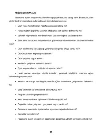 KENDİMİZİ SINAYALIM 
Pazarlama eylem programı hazırlanırken aşağıdaki sorulara cevap verin. Bu sorular, sizin 
için bir kontrol listesi olarak kullanılabilecek biçimde tasarlanmıştır. 
• Ürün ya da hizmetiniz için hedef pazarı analiz ettiniz mi? 
• Hangi müşteri gruplarına ulaşmak istediğinizi açık biçimde belirlediniz mi? 
• Var olan ve potansiyel müşterilere nasıl ulaşabileceğinizi tasarladınız mı? 
• Satın alma konusunda müşterilerinizin göz önünde bulundurdukları faktörler bilinmekte 
65 
midir? 
• Ürün özellikleriniz ve sağladığı yararlar açık biçimde ortaya kondu mu? 
• Ürününüzü nasıl dağıtacağınız belli mi? 
• Ürün çeşidiniz uygun mudur? 
• Yeni ürün geliştirme sisteminiz var mı? 
• Fiyat uygulamalarınız, indirimleriniz açık ve net mi? 
• Hedef pazara ulaşmaya yönelik mesajları, yaratmak istediğiniz imajınıza uygun 
biçimde oluşturdunuz mu? 
• Kendiniz ve medya aracılığıyla yapabileceğiniz tutundurma çalışmalarını belirlediniz 
mi? 
• Satış tahminleri ve tekniklerinizi oluşturdunuz mu? 
• Program takvimini geliştirdiniz mi? 
• Yetki ve sorumluluklar kişilere ve bölümlere dağıtıldı mı? 
• Öngörülen bütçe çalışmanız gerçeklere uygun yapıldı mı? 
• Pazarlama eylemlerini fayda/maliyet açısından değerlendirdiniz mi? 
• Kaynaklarınız yeterli mi? 
• Pazarlama eylem programının başarısı için çalışanlara yönelik teşvikler belirlendi mi? 
 