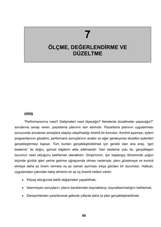 7 
ÖLÇME, DEĞERLENDİRME VE 
DÜZELTME 
GİRİŞ 
“Performansımız nasıl? Gelişmeleri nasıl ölçeceğiz? Nerelerde düzeltmeler yapacağız?” 
sorularına cevap veren, pazarlama planının son adımıdır. Pazarlama planının uygulanması 
sonucunda arzulanan amaçlara ulaşılıp ulaşılmadığı önemli bir konudur. Kontrol aşaması, eylem 
programlarının gözetimi, performans sonuçlarının analizi ve eğer gerekiyorsa düzeltici eylemleri 
gerçekleştirmeyi kapsar. Tüm bunları gerçekleştirebilmek için gerekli olan ana araç, “geri 
besleme” ile doğru, güncel bilgilerin elde edilmesidir. Geri besleme yolu ile, gerçekleşen 
durumun nasıl olduğunu belirlemek olanaklıdır. Girişimcinin, işin başlangıç döneminde yoğun 
biçimde günlük işleri yerine getirme uğraşısında olması nedeniyle, planı gözetmeye ve kontrol 
etmeye daha az önem vermesi ve az zaman ayırması sıkça görülen bir durumdur. Halbuki, 
uygulamaları yakından takip etmenin en az üç önemli nedeni vardır: 
• İhtiyaç olduğunda taktik değişmeleri yapabilmek, 
• İstenmeyen sonuçların, planın kendisinden kaynaklanıp, kaynaklanmadığını belirlemek, 
• Deneyimlerden yararlanarak gelecek yıllarda daha iyi plan gerçekleştirebilmek. 
66 
 
