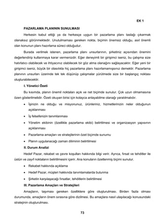 73 
EK 1 
PAZARLAMA PLANININ SUNULMASI 
Herkesin kabul ettiği ya da herkesçe uygun bir pazarlama planı taslağı çıkarmak 
olanaksız görünmektedir. Unutulmaması gereken nokta, biçimin önemsiz olduğu, asıl önemli 
olan konunun planı hazırlama süreci olduğudur. 
Burada verilmek istenen, pazarlama planı unsurlarının, şirketiniz açısından önemini 
değerlendirip kullanmaya karar vermenizdir. Eğer deneyimli bir girişimci iseniz, bu çalışma size 
hatırlatıcı olabilecek ve ihtiyacınız olabilecek bir göz atma olanağını sağlayacaktır. Eğer yeni bir 
girişimci iseniz, büyük bir olasılıkla hiç pazarlama planı hazırlamamışsınız demektir. Pazarlama 
planının unsurları üzerinde tek tek düşünüp çalışmalar yürütmede size bir başlangıç noktası 
oluşturabilecektir. 
I. Yönetici Özeti 
Bu kısımda, planın önemil noktaları açık ve net biçimde sunulur. Çok uzun olmamasına 
özen gösterilmelidir. Özeti okuyan birisi için kolayca anlayabilme olanağı yaratılmalıdır. 
• İşinizin ne olduğu ve misyonunuz, ürünleriniz, hizmetlerinizin neler olduğunun 
açıklanması 
• İş felsefenizin tanımlanması 
• Yönetim ekibinin (özellikle pazarlama ekibi) belirtilmesi ve organizasyon yapısının 
açıklanması 
• Pazarlama amaçları ve stratejilerinin özet biçimde sunumu 
• Planın uygulanacağı zaman diliminin belirtilmesi 
II. Durum Analizi 
Hedef Pazar, rekabet ve çevre koşulları hakkında bilgi verir. Ayrıca, fırsat ve tehditler ile 
üstün ve zayıf noktaların belirtilmesini içerir. Ana konuların özetlenmiş biçimi sunulur. 
• Rekabet hakkında açıklama 
• Hedef Pazar, müşteri hakkında tanımlamalarda bulunma 
• Şirketin karşılaşacağı fırsatlar, tehditlerin belirtilmesi 
III. Pazarlama Amaçları ve Stratejileri 
Amaçların, taşıması gereken özelliklere göre oluşturulması. Birden fazla olması 
durumunda, amaçların önem sırasına göre dizilmesi. Bu amaçlara nasıl ulaşılacağı konusundaki 
stratejinin oluşturulması. 
 