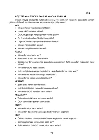 75 
EK-2 
MÜŞTERİ ANALİZİNDE CEVAP ARANACAK SORULAR 
Müşteri ihtiyaç analizinde kullanılabilecek iyi ve pratik bir yaklaşım, aşağıdaki soruları 
girişimcinin kendi kendine sorması ve cevaplamaya çalışmasıdır. 
NE? 
• Mü şteri hangi yararları istemektedir? 
• Hangi faktörler talebi etkiler? 
• Ürün, müşteri için hangi işlevleri yerine getirir? 
• En önemli satın alma ölçütleri hangisidir? 
• Diğer ürünlerle karşılaştırma temelleri nelerdir? 
• Müşteri hangi riskleri algılar? 
• Müşteri hangi hizmetleri bekler? 
NASIL? 
• Müşteriler nasıl satın alır? 
• Satın alma süreci ne kadar sürer? 
• Sürecin her bir aşamasında pazarlama programının farklı unsurları müşterileri nasıl 
etkiler? 
• Müşteriler ürünü nasıl kullanır? 
• Ürün, müşterilerin yaşam biçimlerine ya da faaliyetlerine nasıl uyar? 
• Müşteriler ne kadar harcamaya isteklidirler? 
• Müşteriler ne kadar satın alacaklardır? 
NEREDE? 
• Satın alma kararı nerede verilir? 
• Ürünle ilgili bilgileri müşteriler nereden alırlar? 
• Müşteriler ürünü nereden satın alırlar? 
NE ZAMAN? 
• Satın almada ilk karar ne zaman verilir? 
• Ürün yeniden ne zaman satın alınır? 
NİÇİN? 
• Müşteriler niçin satın alırlar? 
• Müşteriler, diğerlerine karşı niçin tek bir markayı seçerler? 
KİM? 
• Önceki sorularla tanımlanan bölümlerin kapsamını kimler oluşturur? 
• Bizim ürünümüzü kimler, niçin satın alır? 
• Rakiplerimizin ürününü kimler, niçin satın alırlar? 
 